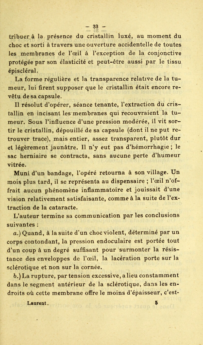 tribuer à la présence du cristallin luxé, au moment du choc et sorti à travers une ouverture accidentelle de toutes les membranes de l'œil à l'exception de la conjonctive protégée par son élasticité et peut-être aussi par le tissu épiscléral. La forme régulière et la transparence relative de la tu- meur, lui firent supposer que le cristallin était encore re- vêtu de sa capsule. Il résolut d'opérer, séance tenante, l'extraction du cris- tallin en incisant les membranes qui recouvraient la tu- meur. Sous l'influence d'une pression modérée, il vit sor- tir le cristallin, dépouillé de sa capsule (dont il ne put re- trouver trace), mais entier, assez transparent, plutôt dur et légèrement jaunâtre. Il n'y eut pas d'hémorrhagie ; le sac herniaire se contracta, sans aucune perte d'humeur vitrée. Muni d'un bandage, l'opéré retourna à son village. Un mois plus tard, il se représenta au dispensaire ; l'œil n'of- frait aucun phénomène inflammatoire et jouissait d'une vision relativement satisfaisante, comme à la suite de l'ex- traction de la cataracte. L'auteur termine sa communication par les conclusions suivantes : a.) Quand, à la suite d'un choc violent, déterminé par un corps contondant, la pression endoculaire est portée tout d'un coup à un degré suffisant pour surmonter la résis- tance des enveloppes de l'œil, la lacération porte sur la sclérotique et non sur la cornée. 6.) La rupture, par tension excessive, a lieu constamment dans le segment antérieur de la sclérotique, dans les en- droits où cette membrane offre le moins d'épaisseur, c'est- Laurent. 5