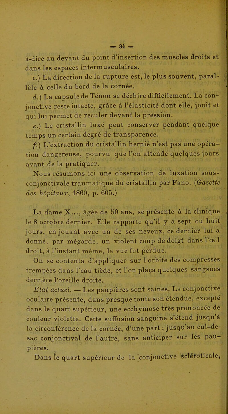 — 84 - à-dire au devant du point d'insertion des muscles droits et dans les espaces intermusculaires. c. ) La direction de la rupture est, le plus souvent, parai- j lèle à celle du bord de la cornée. d. ) La capsule de Ténon se déchire difficilement. La con- jonctive reste intacte, grâce à l'élasticité dont elle, jouit et qui lui permet de reculer devant la pression. e. ) Le cristallin luxé peut conserver pendant quelque temps un certain degré de transparence. f. ) L'extraction du cristallin hernié n'est p as'uhè^ opéra- tion dangereuse, pourvu que l'on attende quelques jours avant de la pratiquer. Nous résumons.ici une observation de luxation sous- conjonctivale traumatique du cristallin par Fano. {G-azette des hôpitaux, 1860, p. 605.) La dame X..., âgée de ans, se présente à la clinique le 8 octobre dernier. Elle rapporte qu'il y a sept ou huit jours, en jouant avec un de ses neveux, ce dernier lui a donné, par mégarde, un violent coup de doigt dans l'œil droit, à l'instant même, la vue fut perdue. On se contenta d'appliquer sur l'orbite des compresses trempées dans l'eau tiède, et l'on plaça quelques sangsues derrière l'oreille droite. Etat actuel. — Les paupières sont saines. La conjonctive oculaire présente, dans presque toute son étendue, excepté dans le quart supérieur, une ecchymose très prononcée de couleur violette. Cette suffusion sanguine s'étend jusqu'à la circonférence de la cornée, d*une part ; jusqu'au cul-de- sac conjonctival de l'autre, sans anticiper sur les pau- pières. Dans ïe quart supérieur de la conjonctive scléfoticale,