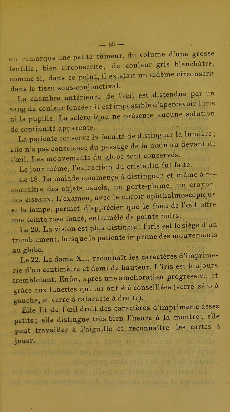 on remarque une petite tumeur, du volume d'une grosse lentille, bien circonscrite, de couleur gris blanchâtre, comme si, dans ce point, il existait un œdème circonscrit dans le tissu sous-conjonctival. La chambre antérieure de. l'œil est distendue par un sang de couleur foncée ; il estimpossible d'apercevoir 1 ins ni la pupille. La sclérotique ne présente aucune solution de continuité apparente. La patiente conserve la faculté de distinguer la lumière ; elle n'a pas conscience du passage de la main au devant de l'œil. Les mouvements du globe sont conservés. Le jour même, l'extraction du cristallin fut faite. Le 18. La malade commença à distinguer et même à re- connaître d^s objets usuels, un porte-plume,^un crayon, des ciseaux. L'examen, avec le miroir ophthalmoscopique et la lampe, permet d'apprécier que le fond de l'œil offre une teinte rose foncé, entremêlé de points noirs. . .. ^ Le 20. La vision est plus distincte ; l'iris est le siège d'un tremblement, lorsque la patiente imprime des mouvements au globe. Le 22. La dame X... reconnaît les caractères d'imprime- rie d'un centimètre et demi de hauteur. L'iris est toujours tremblotant. Enfin, après une amélioration progressive et grâce aux lunettes qui lui ont été conseillées (verre zéro à gauche, et verre à cataracte à droite). Elle lit de l'œil droit des caractères d'imprimerie assez petits; elle distingue très bien l'heure à la montre; elle peut travailler à l'aiguille et reconnaître les cartes à jouer.