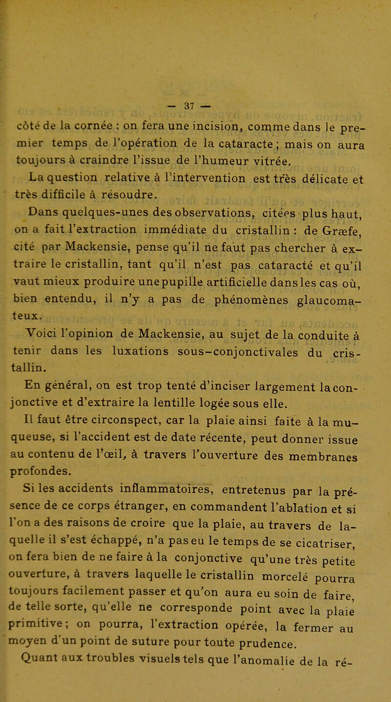 côté de la cornée : on fera une incision, comme dans le pre- mier temps de l'opération de la cataracte; mais on aura toujours à craindre l'issue de l'humeur vitrée. La question relative à Tintervention est très délicate et ' très difficile à résoudre. Dans quelques-unes des observations, citées plus haut, on a fait l'extraction immédiate du cristallin : de Grœfe, cité par Mackensie, pense qu'il ne faut pas chercher à ex- traire le cristallin, tant qu'il n'est pas cataracté et qu'il vaut mieux produire une pupille artificielle dans les cas où, bien entendu, il n'y a pas de phénomènes glaucoma- teux. Voici l'opinion de Mackensie, au sujet de la conduite à tenir dans les luxations sous-conjonctivales du cris- tallin. En général, on est trop tenté d'inciser largement la con- jonctive et d'extraire la lentille logée sous elle. Il faut être circonspect, car la plaie ainsi faite à la mu- queuse, si l'accident est de date récente, peut donner issue au contenu de l'oeil, à travers l'ouverture des membranes profondes. Si les accidents inflammatoires, entretenus par la pré- sence de ce corps étranger, en commandent l'ablation et si l'on a des raisons de croire que la plaie, au travers de la- quelle il s'est échappé, n'a pas eu le temps de se cicatriser, on fera bien de ne faire à la conjonctive qu'une très petite ouverture, à travers laquelle le cristallin morcelé pourra toujours facilement passer et qu'on aura eu soin de faire de telle sorte, qu'elle ne corresponde point avec la plaie primitive; on pourra, l'extraction opérée, la fermer au moyen d'un point de suture pour toute prudence. Quant aux troubles visuels tels que l'anomalie de la ré-