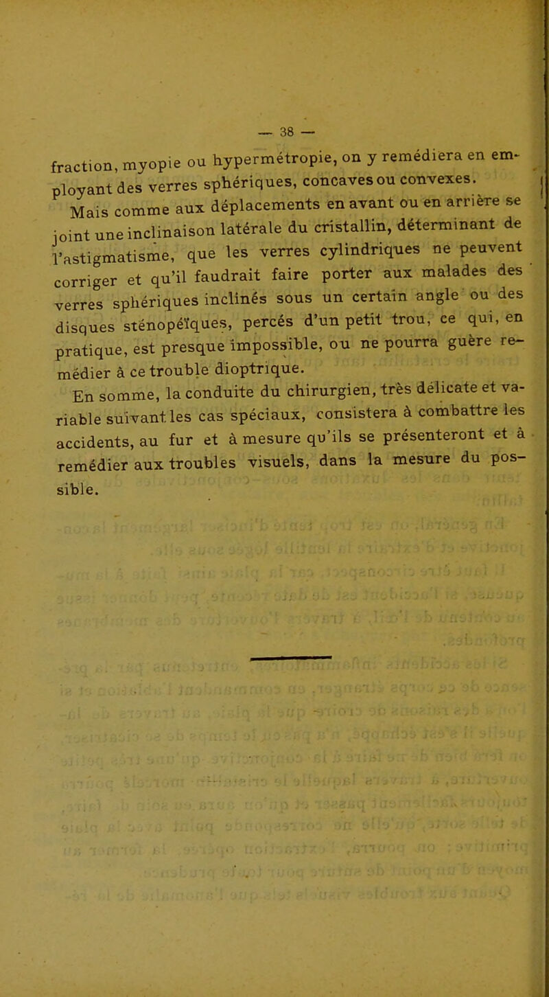 fraction, myopie ou hypermétropie, on y remédiera en em> ployant des verres sphériques, concavesou convexes. | Mais comme aux déplacements en avant ou en arrière se joint une inclinaison latérale du cristallin, déterminant de l'astigmatisme, que les verres cylindriques ne peuvent corriger et qu'il faudrait faire porter aux malades des verres sphériques inclinés sous un certain angle ou des disques sténopéïques, percés d'un petit trou, ce qui, en pratique, est presque impossible, ou ne pourra guère re- médier à ce trouble dioptrique. En somme, la conduite du chirurgien, très délicate et va- riable suivant les cas spéciaux, consistera à combattre les accidents, au fur et à mesure qu'ils se présenteront et à remédier aux troubles visuels, dans la mesure du pos- sible.