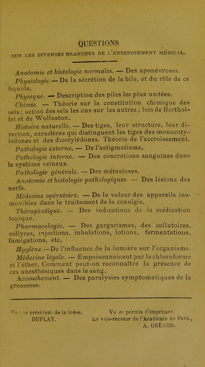 QUESTIONS SUÏ* LES DIVEBSES BRANCHES DE l'eNSEIGNEMENT MEDICAL. Anatomie et histologie normales. — Des aponévroses. Physiologie.—De la sécrétion de la bile, et du rôle de ce liquide. Physique. — Description des piles les plus usitées. Chimie. Théorie sur la constitution chimique des sels : action des sels les uns sur les autres ; lois de Berthol- let eit de Wollaston. Histoire naturelle. — Des tiges, leur structure, leur di- rection, caractères qui distinguent les tiges des monocoty- lédoneset des dicotylédones. Théorie de l'accroissement. Pathologie externe. — De l'astigmatisme. Pathologie interne. — Des concrétions sanguines dans le système veineux. Pathologie générale. — Des métastases. Anatomie et histologie pathologiques. — Des lésions des nerfs. Médecine opératoire. —De la valeur des appareils ina- • movibles dans le traitement de la coxalgie. Thérapeutique. — Des indications de la médication topique. Pharmacologie. — Des gargarismes, des collutoires, Dollyres, injections, inhalations, lotions, fermentations, fumigations, etc. Hygiène.—De l'influence de la lumière sur l'organisme. Médecine légale. — Empoisonnement par le chloroforme et l'éther. Comment peut-on reconnaître la présence de ce5 anesthésiques dans le sang. Accouchement. — Des paralysies symptomatiques de la grossesse. Vil : le président de la thèse. Vu el permis d'imprimer, DUPLAY, Lo vieci-recleur de l'Académie de Paris, A. GRÉARD.