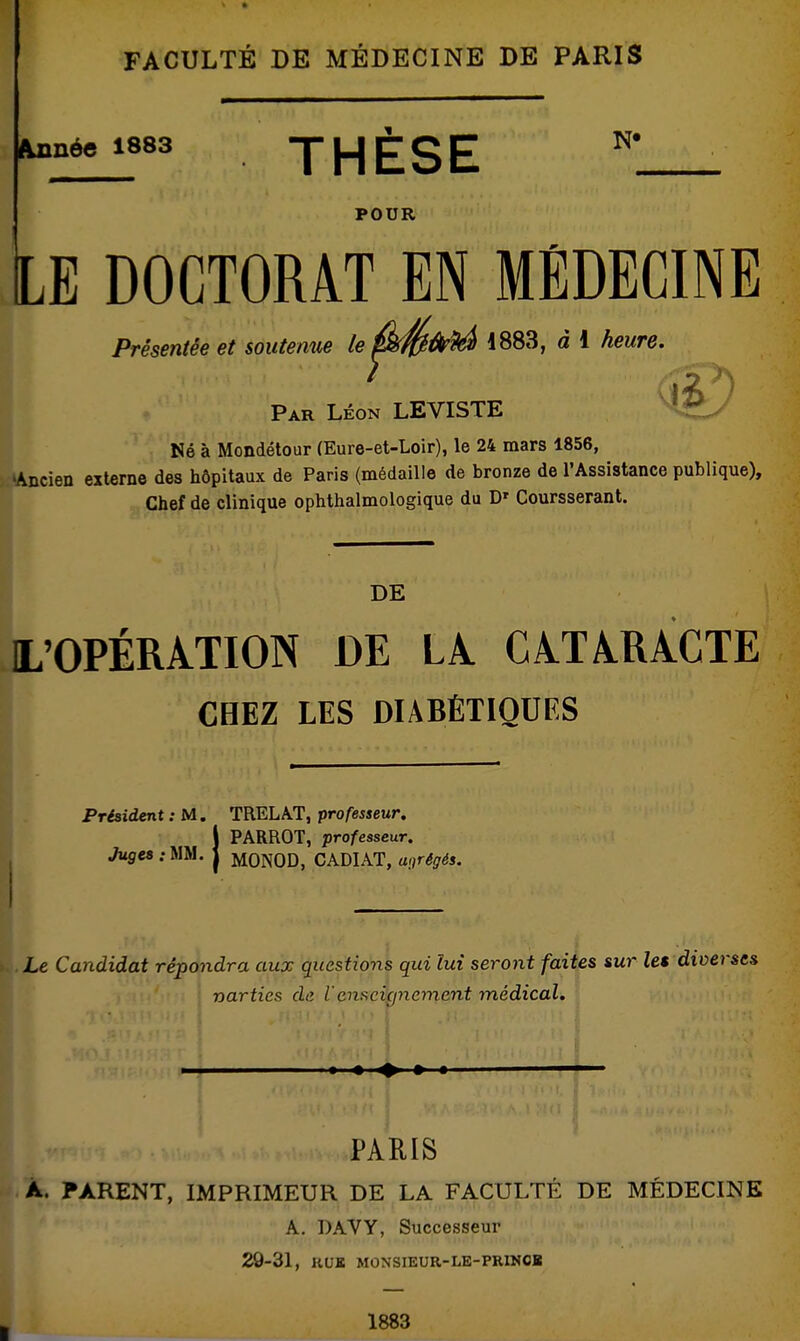 FACULTÉ DE MÉDECINE DE PARIS Minée 1883 THÈSE ^ POUR LE DOCTORAT EN MÉDECINE Présentée et soutenue le^S^^ ^ * Par Léon LEVISTE Né à Mondétour (Eure-et-Loir), le 24 mars 1856, 'Ancien externe des hôpitaux de Paris (médaille de bronze de l'Assistance publique). Chef de clinique ophthalmologique du D' Coursserant. DE IL'OPÉRATION DE LÂ CATARACTE CHEZ LES DIABÉTIQUES Préiident : M. TRELAT, professeur, I ' >. \ PARROT, professeur. Jugea :mi. J mONOD, CADIAT, a>}régés. Le Candidat répondra aux questions qui lui seront faites sur le$ diverses narties de V enscigyiement médical» PARIS A. PARENT, IMPRIMEUR DE LA FACULTÉ DE MÉDECINE A. DAVY, Successeur 29-31, KUK MONSIEUR-LE-PRINCB 1883