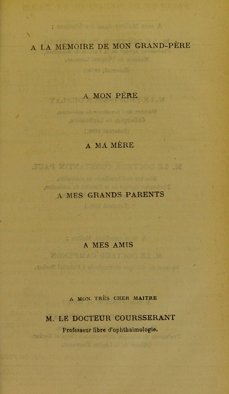 LA MÉMOIRE DE MON GRAND-PÈRE A MON PÈRE A MA MÈRE A MES GRANDS PARENTS A MES AMTS A MON TRÈS CHER MAITRE M. LE DOCTEUR COURSSERANT Professeur libre d'ophthalmologie,