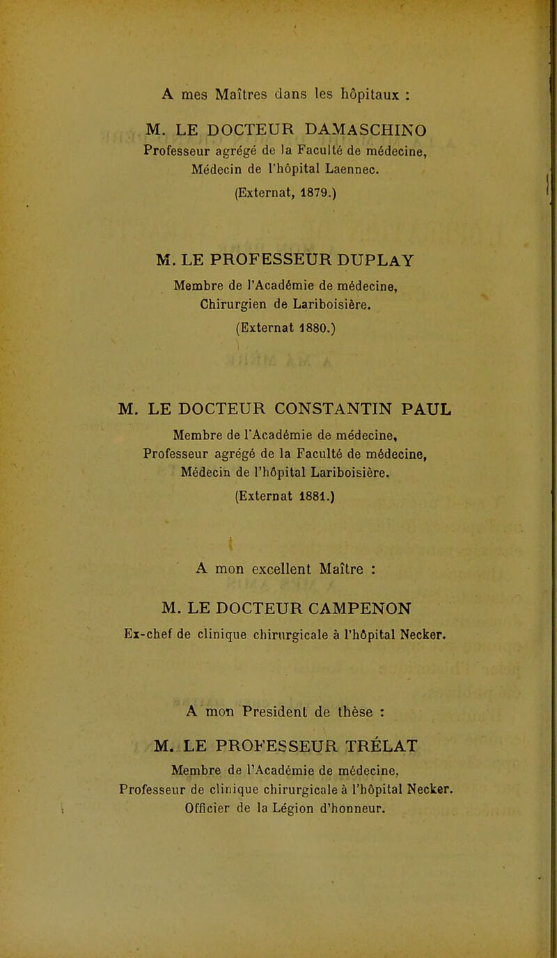 A mes Maîtres dans les hôpitaux : M. LE DOCTEUR DAMASCHINO Professeur agrégé de la Faculté de médecine, Médecin de l'hôpital Laennec. (Externat, 1879.) M. LE PROFESSEUR DUPLAY Membre de l'Académie de médecine, Chirurgien de Lariboislère. (Externat 1880.) M. LE DOCTEUR CONSTANTIN PAUL Membre de l'Académie de médecine. Professeur agrégé de la Faculté de médecine, Médecin de l'hôpital Lariboislère. (Externat 1881.) A mon excellent Maître : M. LE DOCTEUR CAMPENON Ex-chef de clinique chirurgicale à l'hôpital Necker. A mon Président de thèse : M. LE PROFESSEUR TRÉLAT Membre de l'Académie de médecine, Professeur de clinique chirurgicale à l'hôpital Necker. Officier de la Légion d'honneur.