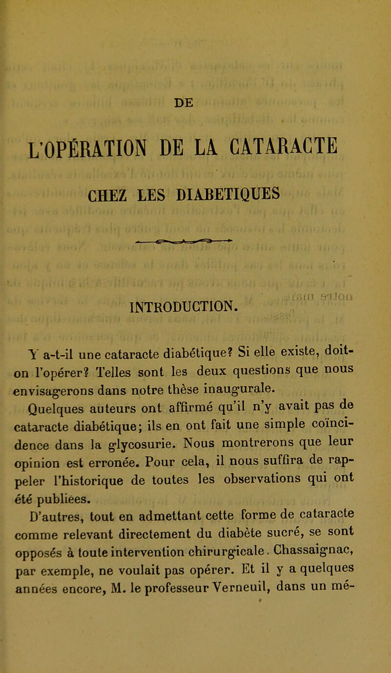 DE L'OPÉRATION DE LA CATARACTE CHEZ LES DIABETIQUES INTRODUCTION. \ a-t-il une cataracte diabétique? Si elle existe, doit- on l'opérer? Telles sont les deux questions que nous envisag-erons dans notre thèse inaugurale. Quelques auteurs ont affirmé qu'il n'y avait pas de cataracte diabétique; ils en ont fait une simple coïnci- dence dans la g-lycosurie. Nous montrerons que leur opinion est erronée. Pour cela, il nous suffira de rap- peler l'historique de toutes les observations qui ont été publiées. D'autres, tout en admettant cette forme de cataracte comme relevant directement du diabète sucré, se sont opposés à toute intervention chirurgicale. Chassaignac, par exemple, ne voulait pas opérer. Et il y a quelques années encore, M. le professeur Verneuil, dans un mé-