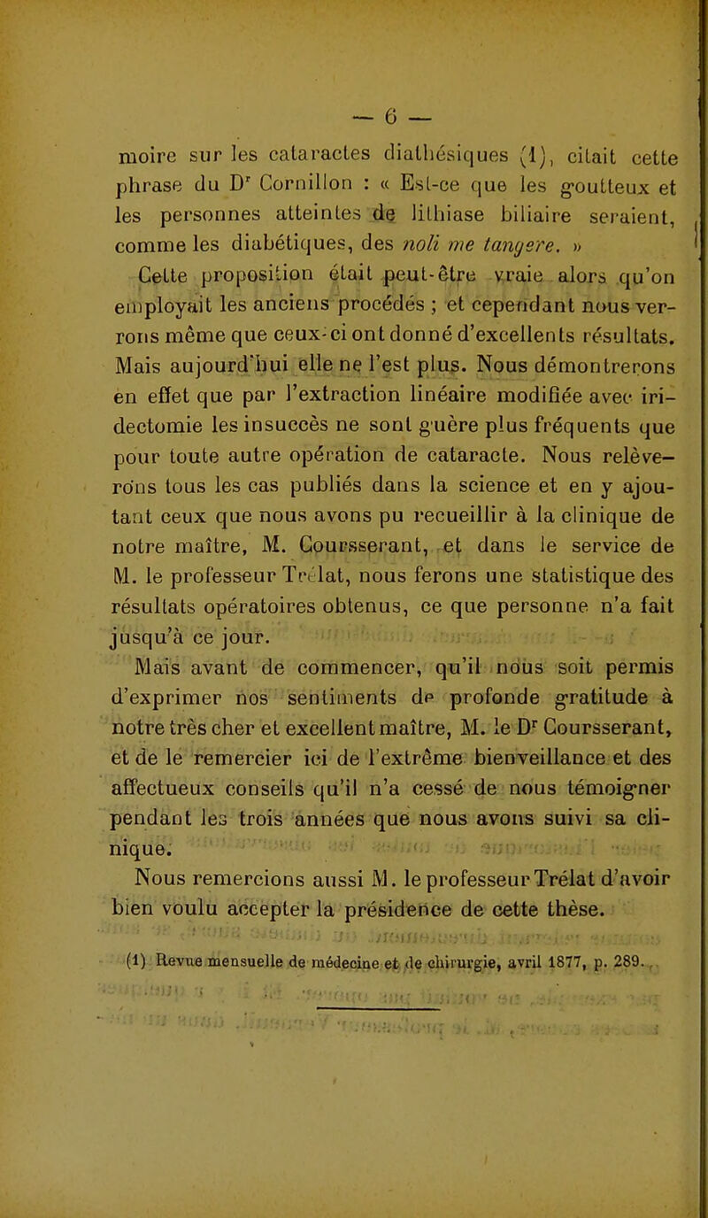 phrase du D' Cornillon : « Esl-ce que les g-outteux et les personnes atteintes dç lithiase hiliaire seraient, comme les diahétiques, des noli me tangere. » Cette proposition était,peut-être \^raie alors qu'on employait les anciens procédés ; et cependant nous ver- rons même que ceux-ci ont donné d'excellents résultats. Mais aujourd'hui elle ne l'est plus. Nous démontrerons èn effet que par l'extraction linéaire modiBée avec iri- dectomie les insuccès ne sont guère plus fréquents que pour toute autre opération de cataracte. Nous relève- rons tous les cas publiés dans la science et en y ajou- tant ceux que nous avons pu recueillir à la clinique de notre maître, M. Goursserant, et dans le service de M. le professeur Tn'lat, nous ferons une statistique des résultats opératoires obtenus, ce que personne n'a fait jusqu'à ce jour. Mais avant de commencer, qu'il nbiis soit pei'mis d'exprimer nos sentiments dp profonde gratitude à notre très cher et excellent maître, M. le D^ Goursserant, et de le remercier ici de l'extrême bienveillance et des affectueux conseils qu'il n'a cessé de nous témoig-ner pendant les trois années que nous avons suivi sa cli- nique. Nous remercions aussi M. le professeurTréiat d'avoir bien voulu accepter la présidence de cette thèse. (1) Revue mensuelle de raédeciae et «le chirurgie, avril 1877, p. 289.,