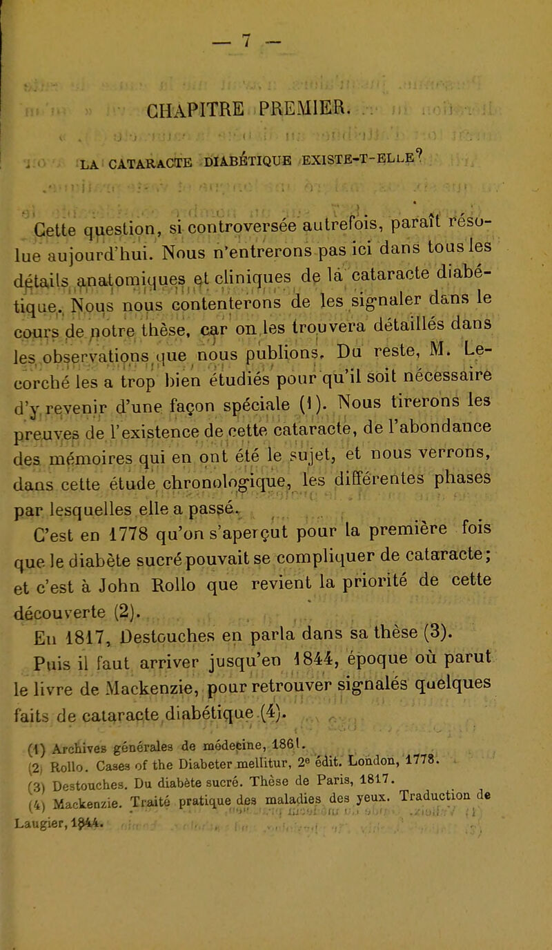 CHAPITRE PREMIER. LA CATARACTE DIABETIQUE EXISTE-T-ELle'' Cette question, si controversée autrefois, paraît réso- lue aujourd'liui. Nous n'entrerons pas ici dans tous les détails, ,9.natomiques ,^t cliniques d^ la cataracte diabé- tique,, Nous nous contenterons de les sig-naler dans le cours de potre thèse, car on,les tro.uvera détaillés dans les. observations,que nous publions. Du reste, M. Le- corché les a trop bien étudiés pour qu'il soit nécessaire d'y, revenir d'une façon spéciale (1). Nous tirerons les preuves de l'existence de cette cataracte, de l'abondance des mémoires qui en ont été le sujet, et nous verrons, dans cette étude chronologique, les différentes phases par lesquelles elle a passé. C'est en 1778 qu'on s'aperçut pour la première fois que le diabète sucré pouvait se compliquer de cataracte; et c'est à John Rollo que revient la priorité de cette découverte (2). En 1817, Destouches en parla dans sa thèse (3). Puis il faut arriver jusqu'en i844, époque où parut le livre de Mackenzie, pour retrouver sig-nalés quelques faits de cataracte diabétique ,(4). (4) Archives générales de médefîiiie, 1861. (2) Rollo. Cases ofthe Diabeter melUtur, 2^ édit. London, 1778. (3) Destouches, Du diabète sucré. Thèse de Paris, 1817. (4) Mackenzie. Traité pratique des maladies des yeux. Traduction de Laugier, i^ki..