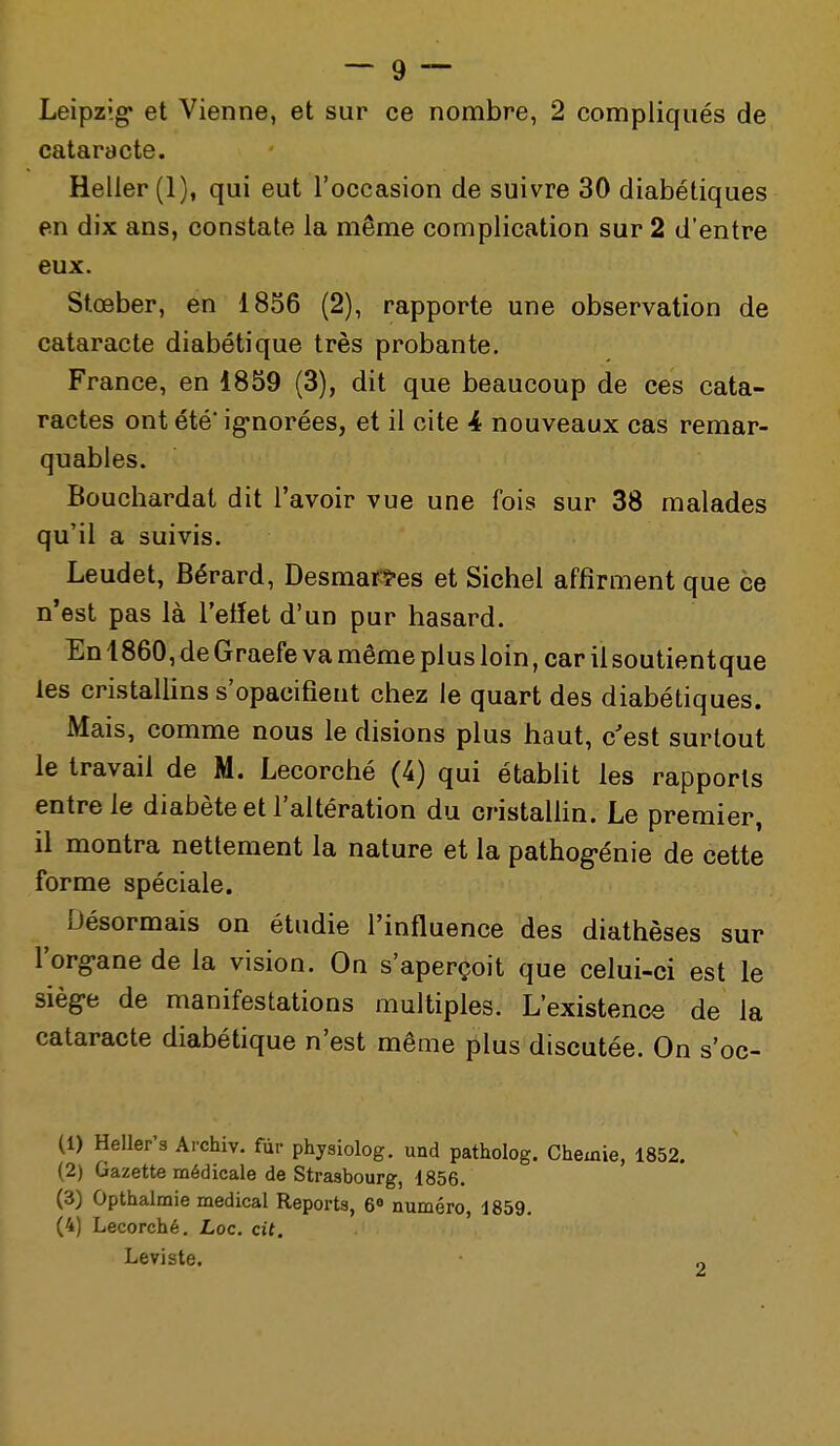 Leipzig et Vienne, et sur ce nombre, 2 compliqués de cataracte. Heller (1), qui eut l'occasion de suivre 30 diabétiques en dix ans, constate la même complication sur 2 d'entre eux. Stœber, en 1856 (2), rapporte une observation de cataracte diabétique très probante. France, en 1859 (3), dit que beaucoup de ces cata- ractes ont été' ignorées, et il cite 4 nouveaux cas remar- quables. Bouchardat dit l'avoir vue une fois sur 38 malades qu'il a suivis. Leudet, Bérard, Desmatfî'es et Siebel affirment que ce n'est pas là l'etïet d'un pur hasard. En 1860, de Graefe va même plus loin, car il soutientque les cristallins s'opacifient chez le quart des diabétiques. Mais, comme nous le disions plus haut, c'est surtout le travail de M. Lecorché (4) qui établit les rapports entre le diabète et l'altération du cristalHn. Le premier, il montra nettement la nature et la pathog-énie de cette forme spéciale. Désormais on étudie l'influence des diathèses sur l'org-ane de la vision. On s'aperçoit que celui-ci est le sièg-e de manifestations multiples. L'existence de la cataracte diabétique n'est même plus discutée. On s'oc- (1) Heller's Archiv. fùr physiolog. und patholog. Chemie, 1852, (2) Gazette médicale de Strasbourg, 1856. (3) Opthalmie médical Reports, 6« numéro, 1859. (4) Lecorché. Loc. cit. Leviste.