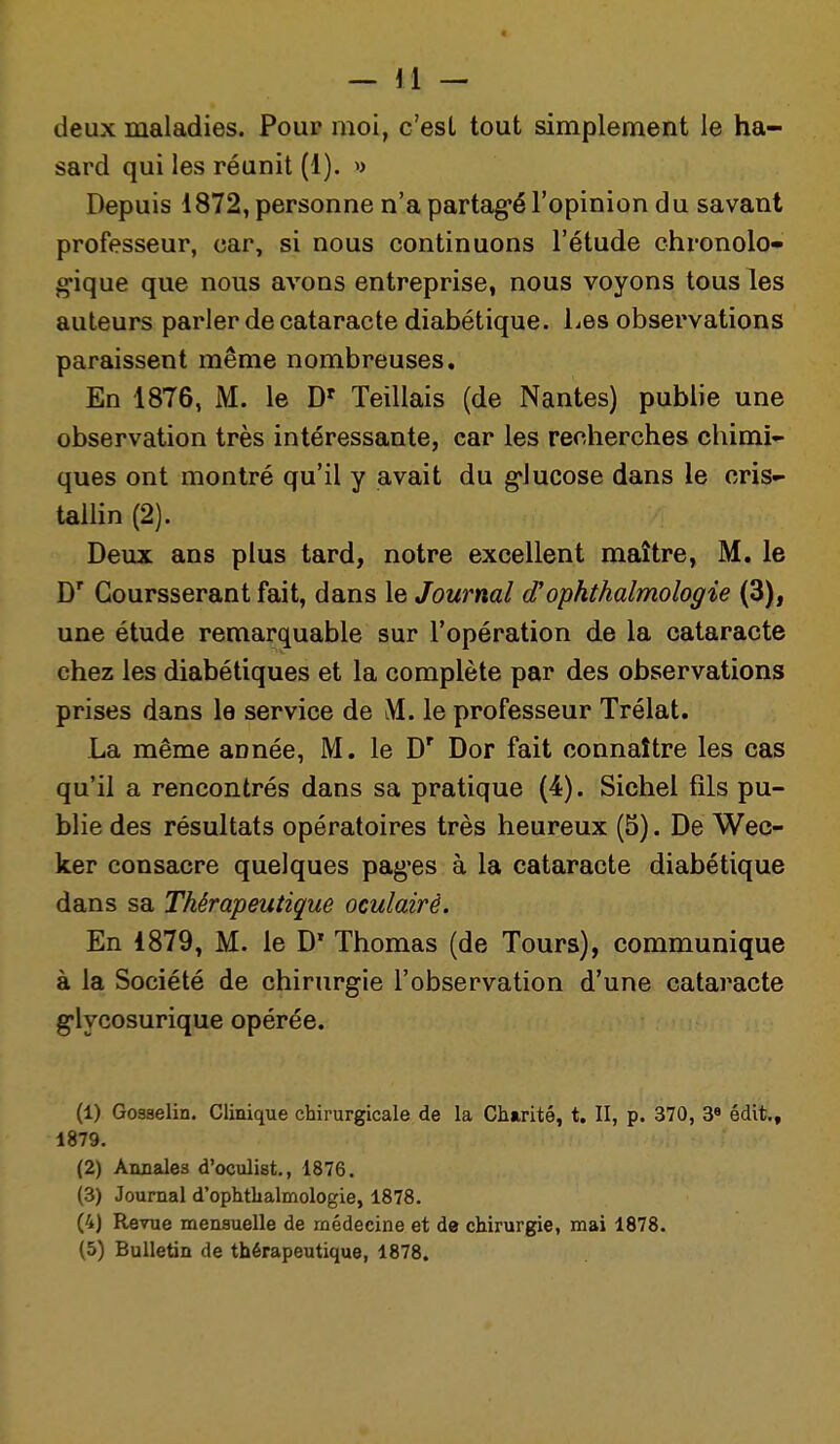 deux maladies. Pour moi, c'est tout simplement le ha- sard qui les réunit (1). » Depuis 1872, personne n'a partag-é l'opinion du savant professeur, car, si nous continuons l'étude chronolo- gique que nous avons entreprise, nous voyons tous les auteurs parler de cataracte diabétique. Les observations paraissent même nombreuses. En 1876, M. le D' Teillais (de Nantes) publie une observation très intéressante, car les recherches chimi- ques ont montré qu'il y avait du glucose dans le cris- tallin (2). Deux ans plus tard, notre excellent maître, M. le D' Goursserant fait, dans le Journal d'ophthalmologie (3), une étude remarquable sur l'opération de la cataracte chez les diabétiques et la complète par des observations prises dans le service de M. le professeur Trélat. La même année, M. le D' Dor fait connaître les cas qu'il a rencontrés dans sa pratique (4). Siebel fils pu- blie des résultats opératoires très heureux (5). De Wec- ker consacre quelques pag'es à la cataracte diabétique dans sa Thérapeutique oculairè. En 1879, M. le D' Thomas (de Tours), communique à la Société de chirurgie l'observation d'une cataracte glycosurique opérée. (1) Gosselin. Clinique chirurgicale de la Charité, t. Il, p. 370, 3« édit,, 1879. (2) Annales d'oculist., 1876. (3) Journal d'ophthalmologie, 1878. (4) Revue mensuelle de médecine et de chirurgie, mai 1878. (5) Bulletin de thérapeutique, 1878.