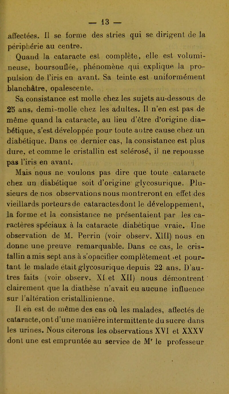 affectées. 11 se forme des stries qui se dirig-ent de la péripliérie au centre. Quand la cataracte est complète, elle est volumi- neuse, boursouflée, phénomène qui explique la pro- pulsion de l'iris en avant. Sa teinte est uniformément blanchâtre, opalescente. Sa consistance est molle chez les sujets au-dessous de 25 ans, demi-molle chez les adultes. Il n'en est pas de même quand la cataracte, au lieu d'être d'orig-ine dia- bétique, s'est développée pour toute autre cause chez un diabétique. Dans ce dernier cas, la consistance est plus dure, et comme le cristallin est sclérosé, il ne repousse pas l'iris en avant. Mais nous ne voulons pas dire que toute cataracte chez un diabétique soit d'orig-ine g-lycosurique. Plu- sieurs de nos observations nous montreront en effet des vieillards porteurs de cataractes dont le développement, la forme et la consistance ne présentaient par les ca- ractères spéciaux à la cataracte diabétique vraie. Une observation de M. Perrin (voir observ. Xlll) nous en donne une preuve remarquable. Dans ce cas, le cris- tallin amis sept ans à s'opacifier complètement vet pour- tant le malade était g'lycosurique depuis 22 ans. D'au- tres faits (voir observ. XI et XII) nous démontrent clairement que la diathèse n'avait eu aucune influence sur l'altération cristallinienne. Il en est de même des cas oii les malades, affectés de cataracte, on t d'une manière intermittente du sucre dans les urines. Nous citerons les observations XVI et XXXV dont une est empruntée au service de M'le professeur