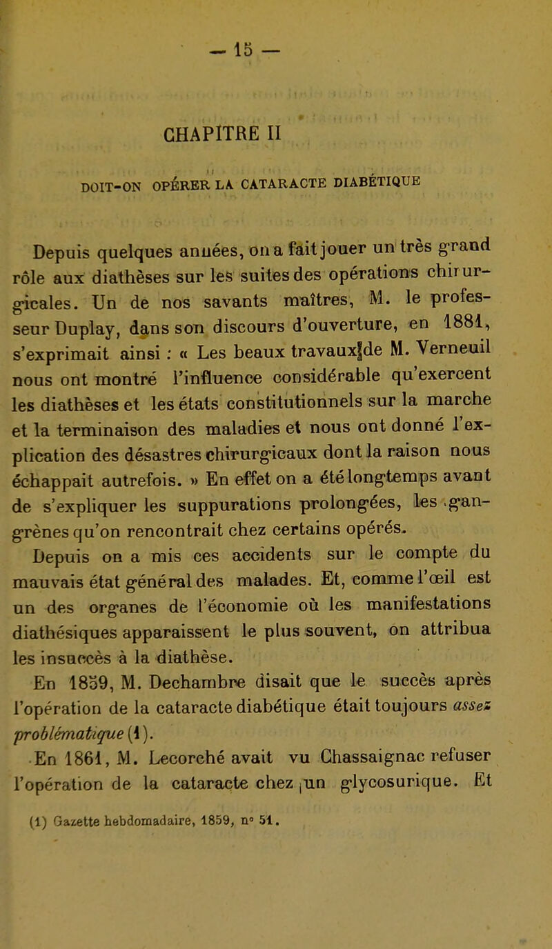 CHAPITRE II DOIT-ON OPÉRER LA CATARACTE DIABÉTIQUE Depuis quelques années, oua fàit jouer un très grand rôle aux diathèses sur les suites des opérations chirur- g-icales. Un de nos savants maîtres, M. le profes- seur Duplay, dans son discours d'ouverture, en 1881, s'exprimait ainsi : « Les beaux travauxfde M. Verneuil nous ont montré l'influence considérable qu'exercent les diathèses et les états constitutionnels sur la marche et la terminaison des maladies et nous ont donné l'ex- plication des désastres chirurg-icaux dont la raison nous échappait autrefois. » En effet on a été longtemps avant de s'expliquer les suppurations prolong-ées, les .g-an- g-rènes qu'on rencontrait chez certains opérés- Depuis on a mis ces accidents sur le compte du mauvais état général des malades. Et, comme l'œil est un des org-anes de l'économie où les manifestations diathésiques apparaissent le plus souvent, on attribua les insuccès à la diathèse. En 1839, M. Dechambre disait que le succès après l'opération de la cataracte diabétique était toujours asses problématique (1 ). En 1861, M. Lecorché avait vu Ghassaignac refuser l'opération de la cataracte chez jun glycosurique. Et (1) Gazette hebdomadaire, 1859, n» 51.