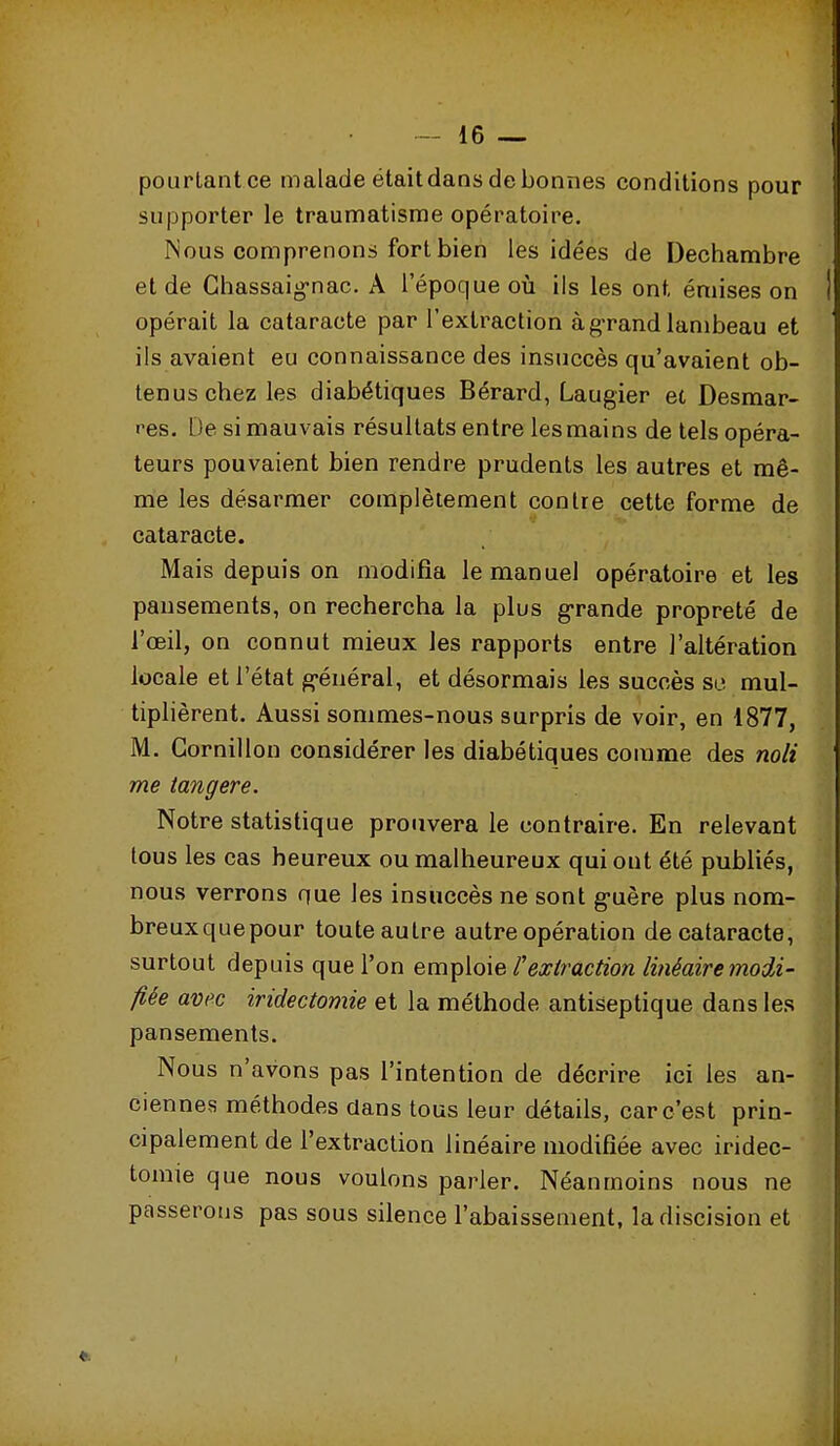 pourtant ce malade était dans de bonnes conditions pour supporter le traumatisme opératoire. Nous comprenons fort bien les idées de Dechambre et de Chassaig-nac. A l'époque où ils les ont émises on opérait la cataracte par l'extraction à g'rand lambeau et ils avaient eu connaissance des insuccès qu'avaient ob- tenus chez les diabétiques Bérard, Laugier et Desmar- res. De si mauvais résultats entre lesmains de tels opéra- teurs pouvaient bien rendre prudents les autres et mê- me les désarmer complètement contre cette forme de cataracte. Mais depuis on modifia le manuel opératoire et les pansements, on rechercha la plus grande propreté de l'œil, on connut mieux les rapports entre l'altération locale et l'état général, et désormais les succès se mul- tiplièrent. Aussi sommes-nous surpris de voir, en 1877, M. Gornillon considérer les diabétiques comme des noli me tangere. Notre statistique prouvera le contraire. En relevant tous les cas heureux ou malheureux qui ont été publiés, nous verrons que les insuccès ne sont guère plus nom- breuxquepour toute autre autre opération de cataracte, surtout depuis que l'on emT^Aoïe l'exlraction linéaire modi- fiée avec iridectomie et la méthode antiseptique dans les pansements. Nous n'avons pas l'intention de décrire ici les an- ciennes méthodes clans tous leur détails, car c'est prin- cipalement de l'extraction linéaire modifiée avec iridec- tomie que nous voulons parler. Néanmoins nous ne passerons pas sous silence l'abaissement, ladiscision et