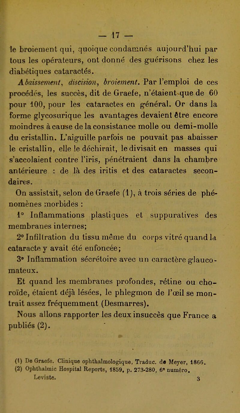 le broiement qui, quoique condamnés aujourd'hui par tous les opérateurs, ont donné des g-uérisons chez les diabétiques cataractés. Abaissement, discision, broiement. Par l'emploi de ces procédés, les succès, dit de Graefe, n'étaient-que de 60 pour 100, pour les cataractes en g-énéral. Or dans la forme glycosurique les avantag-es devaient être encore moindres à cause de la consistance molle ou demi-molle du cristalHn. L'aig-uille parfois ne pouvait pas abaisser le cristallin, elle le déchirait, le divisait en masses qui s'accolaient contre l'iris, pénétraient dans la chambre antérieure : de là des iritis et des cataractes secon- daires. On assistait, selon de Graefe (1), à trois séries de phé- nomènes morbides : i° Inflammations plastiques et suppuratives des membranes internes; 2° Infiltration du tissu même du corps vitré quand la cataracte y avait été enfoncée; 3* Inflammation sécrétoire avec un caractère g-lauco- mateux. Et quand les membranes profondes, rétine ou cho- roïde, étaient déjà lésées, le phlegmon de l'œil se mon- trait assez fréquemment (Desmarres), Nous allons rapporter les deux insuccès que France a publiés (2). (1) De Graefe. Clinique ophthalmologique, Traduc. de Meyer, 1866. (2) Ophthalmic Hospital Reports, 1859, p. 273-280, 6» numéro, Levisle. 3