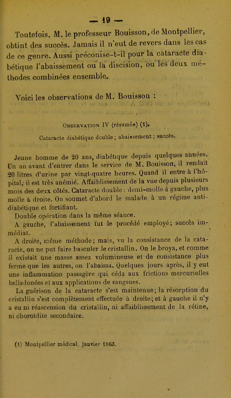 Toutefois, M. le professeur Bouisson, de Montpellier, obtint des succès. Jamais il n'eut de revers dans les cas de ce g-enre. Aussi préconise-t-il pour la cataracte dia- bétique l'abaissement ou la discisionl bu'lés deux mé- thodes combinées ensemble. A'^oici les observations de M. BouissoQ : Observation IV (résumée) (1). Cataracte diabétique double ; abaissement ; succès. Jeune homme de 20 ans, diabétique depuis quelques années. Un an avant d'entrer dans le service de M. Bouisson, il rendait 20 litr«s d'urine par vingt-quatre heures. Quand il entre à l'hô- pital,- il est très anémié. Affaiblissement de la vue depuis plusieurs mois des deux côtés. Cataracte double : demi-molle à gauche, plus molle à droite. On soumet d'abord le malade à un régime anti- diabétique et fortifiant. Double opération dans la même séance. A gauche, l'abaissement fut le procédé employé; succès im- médiat. Adroite, même méthode; mais, vu la consistance de la cata- racte, on ne put faire basculer le cristallin. On le broya, et comme il existait une masse assez volumineuse et de consistance plus ferme que les autres, on l'abaissa. Quelques jours après, il y eut une inflammation passagère qui céda aux frictions mercurielles belladonées et aux applications de sangsues. La guérison de la cataracte s'est maintenue; la résorption du cristallin s'est complètement effectuée à droite; et à gauche il n'y a eu ni réascension du cristallin, ni affaiblissement de la rétine, ni choroidite secondaire. (1) Montpellier médical, jauTier 1863.