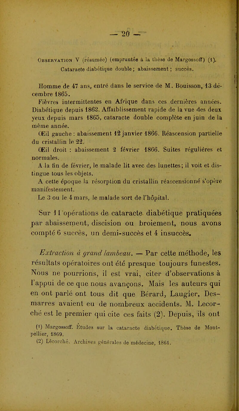 Observation V (résumée) (empruntée à la thèae de Margossoff) (1). Cataracte diabétique double ; abaissement ; succès. Homme de 47 ans, entré dans le service de M. Bouisson, 13 dé- cembre 1865. Fièvres intermittentes en Afrique dans ces dernières années. Diabétique depuis 1862. Affaiblissement rapide de la vue des deux yeux depuis mars 1865, cataracte double complète en juin de la même année. OEil gauche : abaissement 12 janvier 1866. Réascension partielle du cristallin 1<^ 22. Œil droit : abaissement 2 février 1866. Suites régulières et normales. A la lin de février, le malade lit avec des lunettes; il voit et dis- tingue tous les objets. A cette époque la résorption du cristallin réascensionné s'opère manifestement. Le 3 ou le 4 mars, le malade sort de l'hôpital. Sur i l opérations de cataracte diabétique pratiquées par abaisseraent, discision ou broiement, nous avons compté 6 succès, un demi-succès et 4 insuccès. Extraction à grand lambeau. — Par cette méthode, les résultats opératoires ont été presque toujours funestes. Nous ne pourrions, il est vrai, citer d'observations à l'appui de ce que nous avançons. Mais les auteurs qui en ont parlé ont tous dit que Bérard, Laug-ier, Des- marres avaient eu de nombreux accidents. M. Lecor- ché est le premier qui cite ces faits (2). Depuis, ils ont (1) Margossoff. Études sur la cataracte diabétique. Thèse de Mont- pellier, 1869. (2) Lécorché. Archives générales de médecine, 1861.