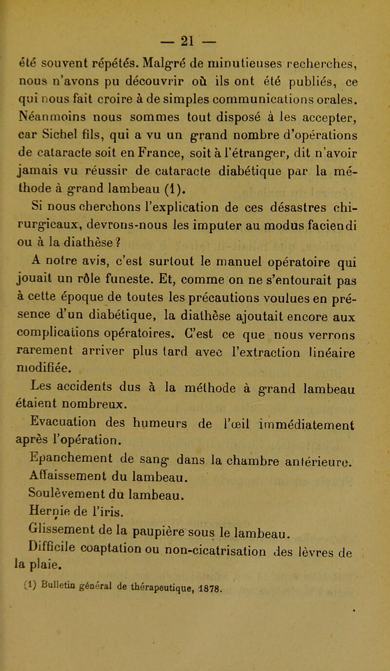 été souvent répétés. Malgré de minutieuses recherches, nous n'avons pu découvrir où ils ont été publiés, ce qui nous fait croire à de simples communications orales. Néanmoins nous sommes tout disposé à les accepter, car Sichel fils, qui a vu un g-rand nombre d'opérations de cataracte soit en France, soit à l'étrangler, dit n'avoir jamais vu réussir de cataracte diabétique par la mé- thode à g-rand lambeau (1). Si nous cherchons l'explication de ces désastres chi- rurg-icaux, devrons-nous les imputer au modus faciendi ou à la diathèse ? A notre avis, c'est surtout le manuel opératoire qui jouait un rôle funeste. Et, comme on ne s'entourait pas à cette époque de toutes les précautions voulues en pré- sence d'un diabétique, la diathèse ajoutait encore aux comphcations opératoires. C'est ce que nous verrons rarement arriver plus lard avec l'extraction linéaire ' modifiée. Les accidents dus à la méthode à g-rand lambeau étaient nombreux. Evacuation des humeurs de l'œil immédiatement après l'opération. Epanchement de sang- dans la chambre antérieure. Affaissement du lambeau. Soulèvement du lambeau. Hernie de l'iris. Glissement de la paupière sous le lambeau. Difficile coaptation ou non-cicatrisation des lèvres de la plaie. (1) Bulletin général de thérapeutique, 1878.