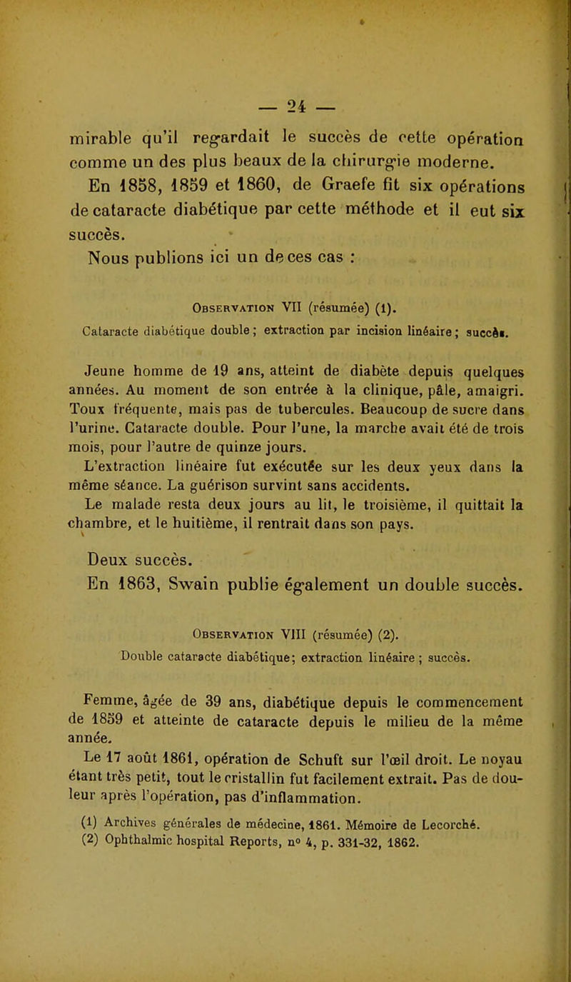 mirable qu'il reg-ardait le succès de cette opératioa comme un des plus beaux de la cliirurg-ie moderne. En 1858, 1859 et 1860, de Graefe fit six opérations de cataracte diabétique par cette méthode et il eut six succès. Nous publions ici un de ces cas ; Observation VII (résumée) (1). Cataracte diabétique double; extraction par incision linéaire; succéi. Jeune homme de 19 ans, atteint de diabète depuis quelques années. Au moment de son entrée à la clinique, pâle, amaigri. Toux fréquente, mais pas de tubercules. Beaucoup de sucre dans l'urine. Cataracte double. Pour l'une, la marche avait été de trois mois, pour l'autre de quinze jours. L'extraction linéaire fut exécutée sur les deux yeux dans la même séance. La guérison survint sans accidents. Le malade resta deux jours au lit, le troisième, il quittait la chambre, et le huitième, il rentrait dans son pays. Deux succès. En 1863, Swain publie ég-alement un double succès. Observation VIII (résumée) (2). Double cataracte diabétique; extraction linéaire; succès. Femme, âgée de 39 ans, diabétique depuis le commencement de 1859 et atteinte de cataracte depuis le milieu de la même année. Le 17 août 1861, opération de Schuft sur l'œil droit. Le noyau étant très petit, tout le cristallin fut facilement extrait. Pas de dou- leur après l'opération, pas d'inflammation. (1) Archives générales de médecine, 1861. Mémoire de Lecorché. (2) Ophthalmic hospital Reports, n» 4, p. 331-32, 1862.