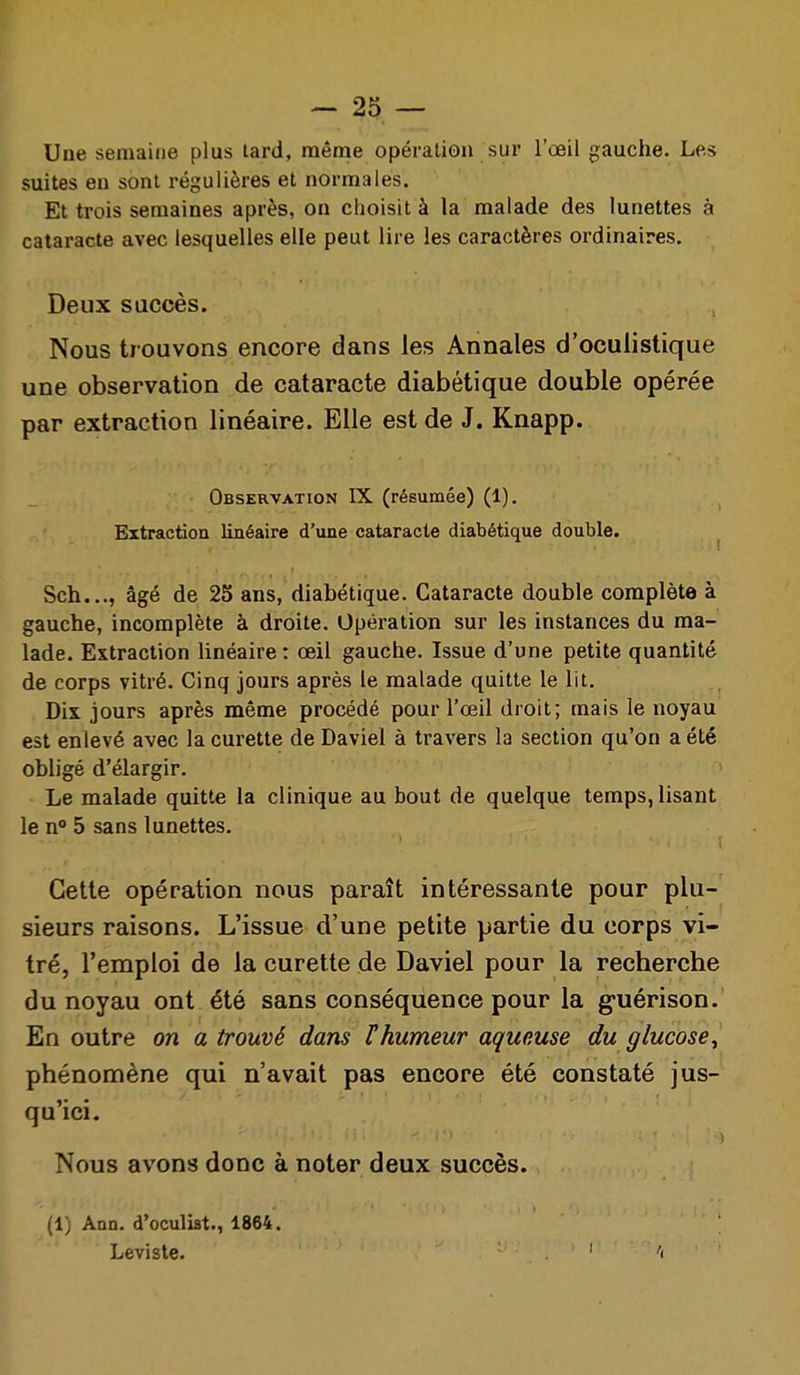 Une semaine plus tard, même opération sur l'œil gauche. Les suites en sont régulières et normales. Et trois semaines après, on choisit à la malade des lunettes à cataracte avec lesquelles elle peut lire les caractères ordinaires. Deux succès. Nous trouvons encore dans les Annales d'oculistique une observation de cataracte diabétique double opérée par extraction linéaire. Elle est de J. Knapp. Observation IX (résumée) (1). Extraction linéaire d'une cataracte diabétique double. Sch..., âgé de 25 ans, diabétique. Cataracte double complète à gauche, incomplète à droite. Opération sur les instances du ma- lade. Extraction linéaire : œil gauche. Issue d'une petite quantité de corps vitré. Cinq jours après le malade quitte le lit. Dix jours après même procédé pour l'œil droit; mais le noyau est enlevé avec la curette de Daviel à travers la section qu'on a été obligé d'élargir. Le malade quitte la clinique au bout de quelque temps, lisant le n° 5 sans lunettes. Cette opération nous paraît intéressante pour plu- sieurs raisons. L'issue d'une petite partie du corps vi- tré, l'emploi de la curette de Daviel pour la recherche du noyau ont été sans conséquence pour la g-uérison. En outre on a trouvé dans l'humeur aqueuse du glucose^ phénomène qui n'avait pas encore été constaté jus- qu'ici. Nous avons donc à noter deux succès. (1) Ann. d'oculiat., 1864. Leviste. . ' 'i