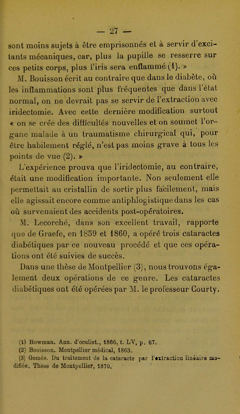 sont moins sujets à être emprisonnés et à servir d'exci- tants mécaniques, car, plus la pupille se resserre sur ces petits corps, plus l'iris sera entlammé (1). » M. Bouisson écrit au contraire que dans le diabète, oii les inflammations sont plus fréquentes que dans l'état normal, on ne devrait pas se servir de l'extraction avec iridectomie. Avec cette dernière modification surtout « on se ci-ée des difficultés nouvelles et on soumet l'or- g-ane malade à un traumatisme chirurg-ical qui, pour être habilement rég-lé, n'est pas moins g'rave à tous les points de vue (2). » L'expérience prouva que l'iridectomie, au contraire, était une modification importante. Non seulement elle permettait au cristallin de sortir plus facilement, mais elle agissait encore comme antiphlogistiquedans les cas où survenaient des accidents post-opératoires. M. Lecorché, dans son excellent travail, rapporte que de Graefe, en 1859 et 1860, a opéré trois cataractes diabétiques par ce nouveau procédé et que ces opéra- tions ont été suivies de succès. Dans une thèse de Montpellier (3), nous trouvons ég-a- lement deux opérations de ce g-enre. Les cataractes diabétiques ont été opérées par M. le professeur Gourty. (1) Bowman. Ann. d'oculist., 1866, t. LV, p. 67. (2) Bouisson. Montpellier médical, 1863. (3) Qomès. Du traitement de la cataracte par r«xlraction linéaira mo- difiée. Thèse de Montpellief, 1870.