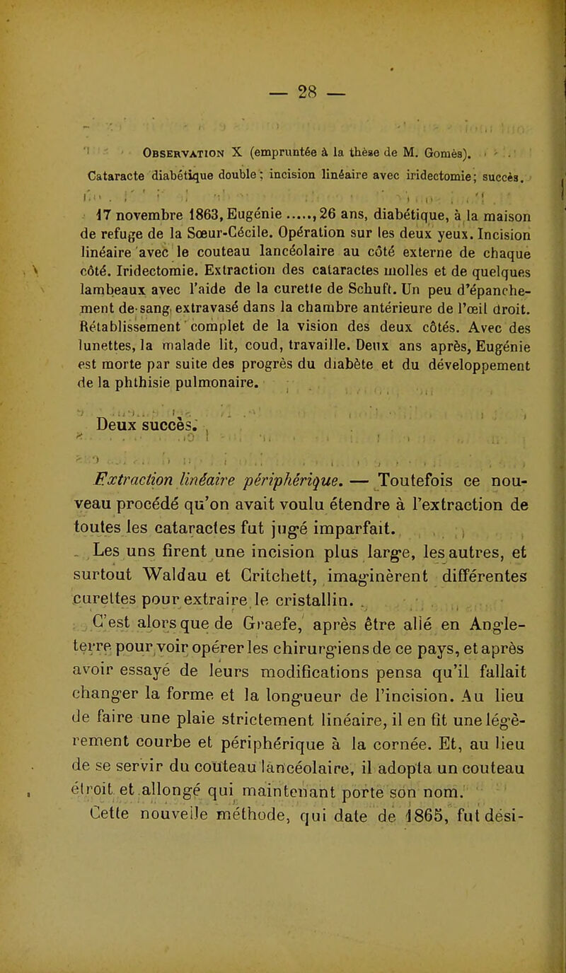 Observation X (empruntée à la thèse de M. Gomès), Cataracte diabétique double ; incision linéaire avec iridectomie; succès. r. 1 > , ' \ , il novembre 1863, Eugénie , 26 ans, diabétique, à la maison de refuge de la Sœur-Cécile. Opération sur les deux yeux. Incision linéaire avec le couteau laneéolaire au côté externe de chaque côté. Iridectomie. Extraction des cataractes molles et de quelques lambeaux avec l'aide de la curetle de Schuft. Un peu d'épanche- ment de-sang, extravasé dans la chambre antérieure de l'œil droit. Rétablissement ' complet de la vision des deux côtés. Avec des lunettes, la malade lit, coud, travaille. Deux ans après, Eugénie est morte par suite des progrès du diabète et du développement de la phthisie pulmonaire. Deux succès. Extraction linéaire périphérique.— Toutefois ce nou- veau procédé qu'on avait voulu étendre à l'extraction de toutes les cataractes fut jng^é imparfait. - Les uns firent une incision plus larg-e, les autres, et surtout Waldau et Gritchett, imag-inèrent différentes curettes pour extraire le cristallin. . ; C'est alors que de Graefe, après être alié en Ang^le- terre. pour voir opérer les chirurgiens de ce pays, et après avoir essayé de leurs modifications pensa qu'il fallait changer la forme et la long>ueur de l'incision. Au lieu de faire une plaie strictement hnéaire, il en fit une légè- rement courbe et périphérique à la cornée. Et, au lieu de se servir du couteau laneéolaire, il adopta un couteau étroit et allongé qui maintenant porte son nom. Cette nouvelle méthode, qui date de 1865,'fut dési-