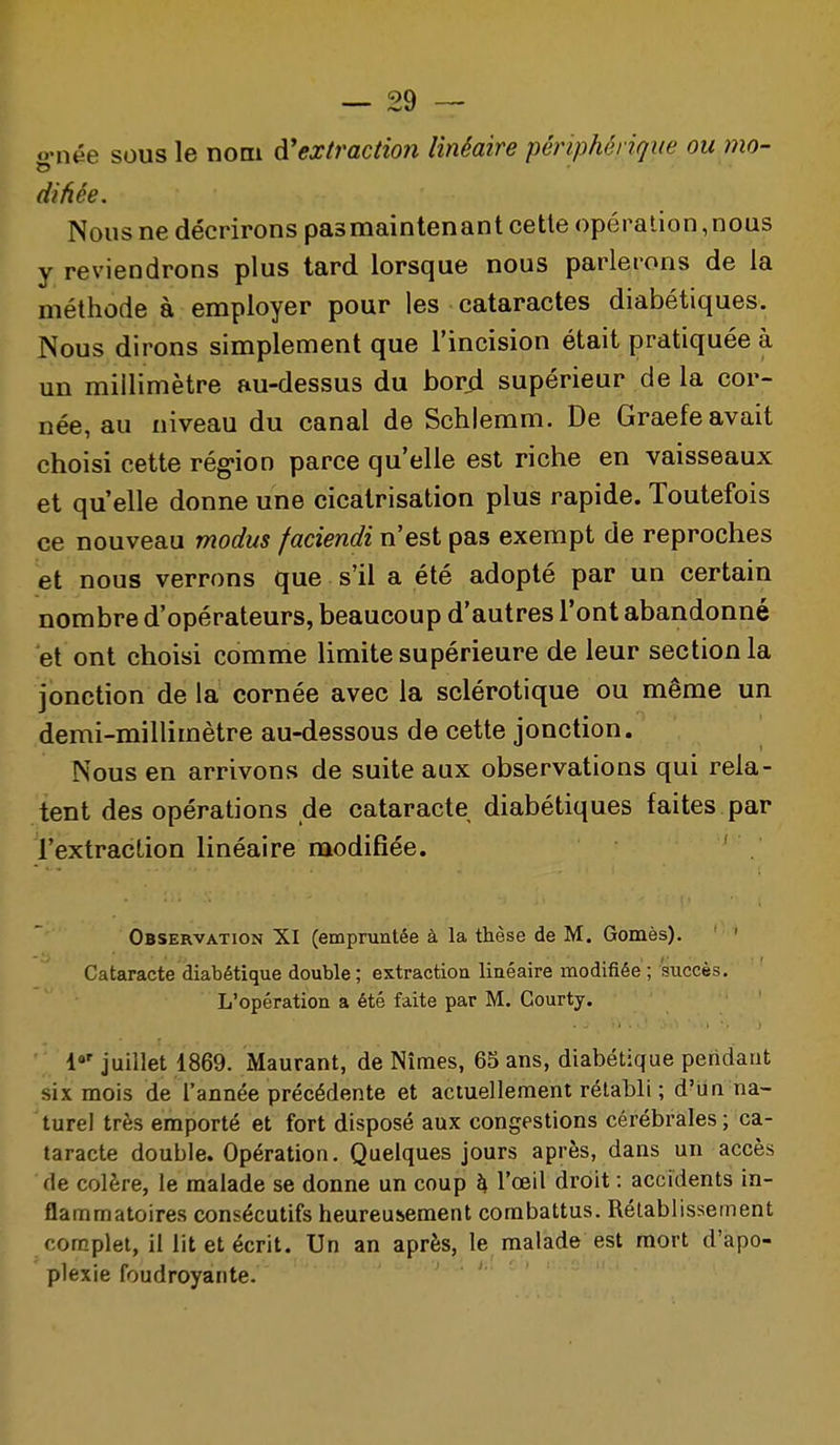 •née sous le nom ^'extraction linéaire périphérique ou mo- difiée. Nous ne décrirons pas maintenant cette opération, nous y reviendrons plus tard lorsque nous parlerons de la méthode à employer pour les cataractes diabétiques. Nous dirons simplement que l'incision était pratiquée à un millimètre au-dessus du bor4 supérieur de la cor- née, au niveau du canal de Schlemm. De Graefe avait choisi cette rég-ion parce qu'elle est riche en vaisseaux et qu'elle donne une cicatrisation plus rapide. Toutefois ce nouveau modus faciendi n'est pas exempt de reproches et nous verrons que s'il a été adopté par un certain nombre d'opérateurs, beaucoup d'autres l'ont abandonné et ont choisi comme limite supérieure de leur section la jonction de la cornée avec la sclérotique ou même un demi-millimètre au-dessous de cette jonction. Nous en arrivons de suite aux observations qui rela- tent des opérations de cataracte diabétiques faites par l'extraction linéaire modifiée. ' Observation XI (empruntée à la thèse de M. Gomès). Cataracte diabétique double; extraction linéaire modifiée; succès. L'opération a été faite par M. Courty. 1»' juillet 1869. Maurant, de Nîmes, 65 ans, diabétique pendant six mois de l'année précédente et actuellement rétabli ; d'un na- turel très emporté et fort disposé aux congestions cérébrales ; ca- taracte double. Opération. Quelques jours après, dans un accès de colère, le malade se donne un coup h, l'œil droit : accidents in- flammatoires consécutifs heureusement combattus. Rétablissement complet, iliit et écrit. Un an après, le malade est mort d'apo- plexie foudroyante.