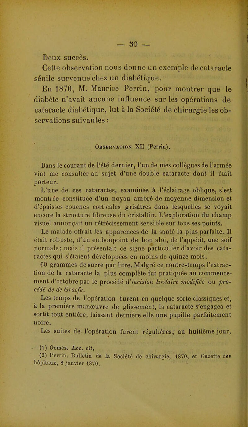 Deux succès. Cette observation nous donne un exemple de cataracte sénile survenue chez un diabétique. En 1870, M. Maurice Perrin, pour montrer que le diabète n'avait aucune influence sur les opérations de cataracte diabétique, lut à la Société de chirurg-ie les ob- servations suivantes : Observation XII (Perrin). Dans le courant de l'été dernier, l'un de mes collègues de l'armée vint me consulter au sujet d'une double cataracte dont il était pôrteur. L'une de ces cataractes, examinée à l'éclairage oblique, s'est montrée constituée d'un noyau ambré de moyenne dimension et d'épaisses couches corticales grisâtres dans lesquelles se voyait encore la structure fibreuse du cristallin. L'exploration du champ visuel annonçait un rétrécissement sensible sur tous ses points. Le malade offrait les apparences de la santé la plus parfaite. Il était robuste, d'un embonpoint de bon aloi, de l'appédt, une soif normale; mais il présentait ce signe particulier d'avoir des cata- ractes qui s'étaient développées en moins de quinze mois. 60 grammes de sucre par litre. Malgré ce contre-temps l'extrac- tion de la cataracte la plus complète fut pratiquée au commence- ment d'octobre par le procédé d'incision linéaire modifiée ou pro- cédé de de Graefe. Les temps de l'opération furent en quelque sorte classiques et, à la première manœuvre de glissement, la cataracte s'engagea et sortit tout entière, laissant dernière elle une pupille parfaitement noire. Les suites de l'opération furent régulières; au huitième jour, (1) Gomès. JLoc. cit. (2) Perrin. Bulletin de la Société de chirurgie, 1870, et Gazette dei