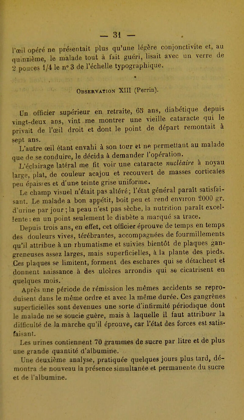 l'œil opéré ne présentait plus qu'une légère conjonctivite et, au quinzième, le malade tout à fait guéri, lisait avec un verre de 2 pouces 1/4 le n» 3 de l'échelle typographique. Observation XIII (Perrin). Un officier supérieur en retraite, 65 ans, diabétique depuis vin'^t-deux ans, vint me montrer une vieille cataracte qui le privait de l'œil droit et dont le point de départ remontait a sept ans. L'autre œil étant envahi à son tour et nft permettant au malade que de se conduire, le décida à demander l'opération. L'éclairage latéral me fit voir une cataracte nucléaire à noyau large, plat, de couleur acajou et recouvert de masses corticales peu épaisses et d'une teinte grise uniforme. Le champ visuel n'était pas altéré; l'état général paraît satisfai- sant. Le malade a bon appétit, boit peu et rend environ 2000 gr. d'urine par jour ; la peau n'est pas sèche, la nutrition paraît excel- lente: en un point seulement le diabète a marqué sa trace. Depuis trois ans, en effet, cet officier éprouve de temps en temps des douleurs vives, térébrantes, accompagnées de fourmillements qu'il attribue à un rhumatisme et suivies bientôt de plaques gan- greneuses assez larges, mais superficielles, à la plante des pieds. Ces plaques se limitent, forment des eschares qui se détachent et donnent naissance à des ulcères arrondis qui se cicatrisent en quelques mois.' Après une période de rémission les mêmes accidents se repro- duisent dans le même ordre et avec la même durée. Ces gangrènes superficielles sont devenues une sorte d'infirmité périodique dont le malade ne se soucie guère, mais à laquelle il faut attribuer la dilficulté de la marche qu'il éprouve, car l'état des forces est satis- faisant. Les urines contiennent 70 grammes de sucre par litre et de plus une grande quantité d'albumine. Une deuxième analyse, pratiquée quelques jours plus tard, dé- montra de nouveau la présence simultanée et permanente du sucre et de l'albumine.