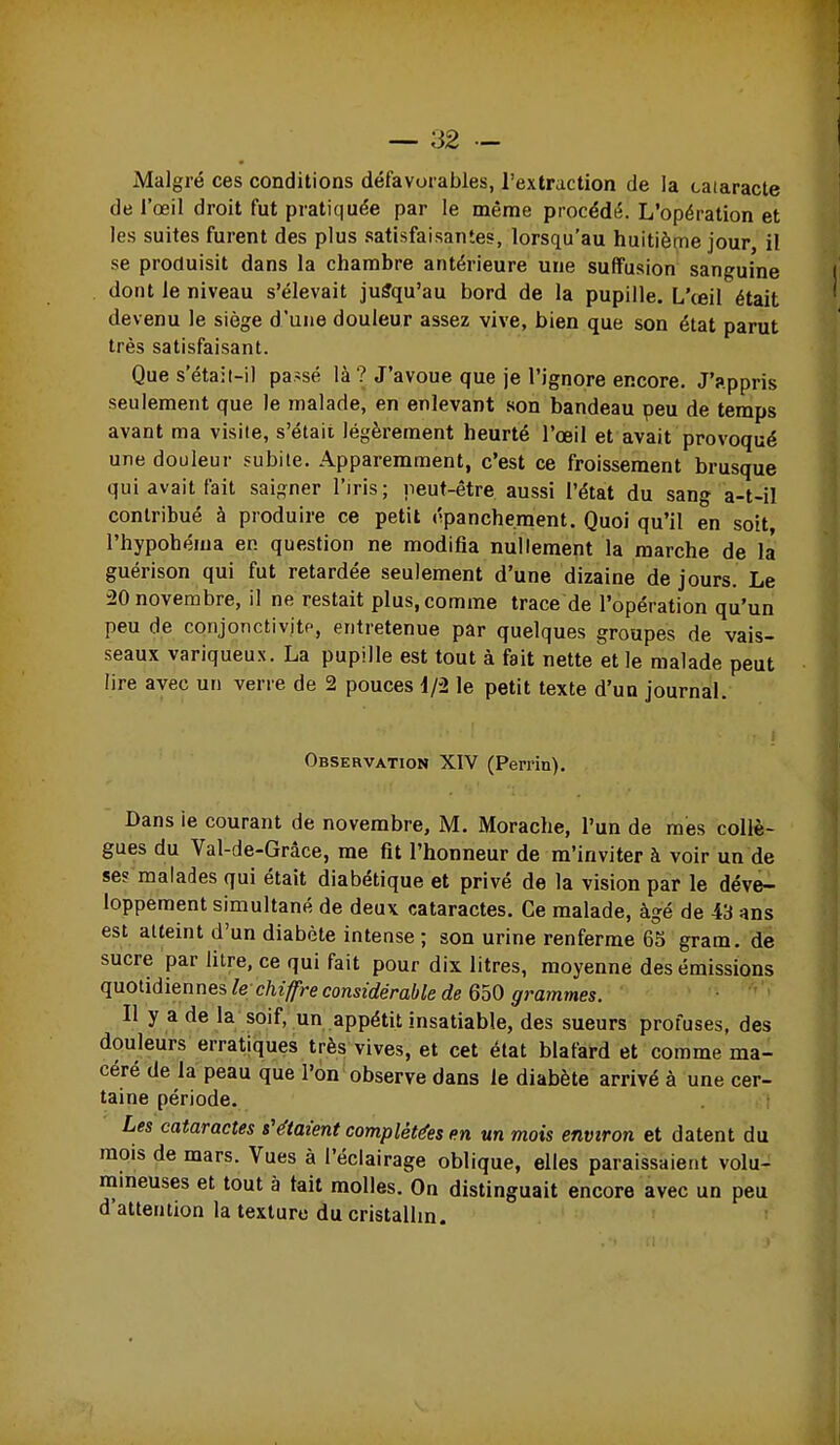 Malgré ces conditions défavorables, l'extraction de la cataracte de l'œil droit fut pratiquée par le même procédé. L'opération et les suites furent des plus .satisfaisantes, lorsqu'au huitième jour il se produisit dans la chambre antérieure une suffusion sanguine dont le niveau s'élevait jusqu'au bord de la pupille. L'œil était devenu le siège d'une douleur assez vive, bien que son état parut très satisfaisant. Que s'étail-il passé là ? J'avoue que je l'ignore encore. J'appris seulement que le malade, en enlevant .son bandeau peu de temps avant ma visite, s'étaii légèrement heurté l'œil et avait provoqué une douleur subite. Apparemment, c'est ce froissement brusque qui avait Fait saigner l'iris; peut-être aussi l'état du sang a-t-il contribué à produire ce petit épanchement. Quoi qu'il en soit, l'hypohéma en question ne modifia nullement la marche de la guérison qui fut retardée seulement d'une dizaine de jours Le 20 novembre, il ne restait plus, comme trace de l'opération qu'un peu de conjonctivitp, entretenue par quelques groupes de vais- seaux variqueux. La pupille est tout à fait nette et le malade peut lire avec un verre de 2 pouces i/i le petit texte d'un journal. Observation XIV (Perrin). Dans ie courant de novembre, M. Morache, l'un de mes collè- gues du Val-de-Grâce, me fit l'honneur de m'inviter à voir un de ses malades qui était diabétique et privé de la vision par le déve- loppement simultané de deux cataractes. Ce malade, âgé de 43 ans est atteint d'un diabète intense ; son urine renferme 65 gram. dë sucre par litre, ce qui fait pour dix litres, moyenne des émissions quoùdiennes, le chiffre considérable de 6oO grammes. Il y a de la soif, un appétit insatiable, des sueurs profuses, des douleurs erratiques très vives, et cet état blafard et comme ma- céré de la peau que l'on observe dans le diabète arrivé à une cer- taine période. ; Les cataractes s'étaient complétées en un mois environ et datent du mois de mars. Vues à l'éclairage oblique, elles paraissaient volu- mmeuses et tout à tait molles. On distinguait encore avec un peu d'attention la texture du cristallm. '