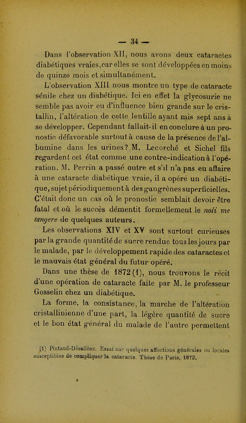 Dans l'observation XII, nous avons deux cataractes diabétiques vraies,car elles se sont développées en moins de quinze mois et simultanément. L'observation XIII nous montre un type de cataracte sénile chez un diabétique. Ici en eflet la g-lycosurie ne semble pas avoir eu d'influence bien grande sur le cris- tallin, l'altération de cette lentille ayant niis sept ans à se développer. Cependant fallait-il en conclure à un pro- nostic défavorable surtout à cause de la présence de l'al- bumine dans les urines? M. Lecorché et Siebel fils reg-ardent cet état comme une contre-indication à l'opé- ration. M. Perrin a passé outre et s'il n'a pas eu affaire à une cataracte diabétique vraie, il a opéré un diabéti- que, sujet périodiquement à des g-angrènes superficielles. C'était donc un cas où le pronostic semblait devoir être fatal et où le succès démentit formellement le noli me tangere de quelques auteurs. Les observations XIV et XV sont surtout curieuses parla g-rande quantité de sucre rendue tous les jours par le malade, par le développement rapide des cataractes et le mauvais état général du futur opéré. Dans une thèse de 1872(1), nous trouvons le récit d'une opération de cataracte faite par M. le professeur Gosselin chez un diabétique. La forme, la consistance, la marche de l'altération cristallinienne d'une part, la légère quantité de sucre et le bon état g-énéral du malade de l'autre permettent (1) Pintaud-Désallées. Essai sur quelques affections générales ou locales susceptibles de compliquer la cataracte. Thèse de Paris, 1872.