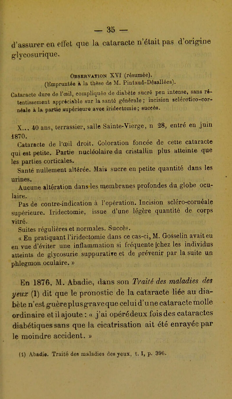 d'assurer en etfet que la cataracte n'était pas d'orig-ine g'lycosurique. Observation XVI (résumée). (Empruntée à la thèse de M. Pintaud-Désallées). Cataracte dure de l'œil, compliquée de diabète sucré peu intense, sans ri- tentissement appréciable sur la santé générale ; incision sclérotico-cor- néale à la partie supérieure avee iridectomie; succès. X... 40 ans, terrassier, salle Sainte-Vierge, n 28, entré en juin 1870. Cataracte de l'œil droit. Coloration foncée de cette cataracte qui est petite. Partie nucléolaire du cristallin plus atteinte que les parties corticales. Santé nullement altérée. Mais sucre en petite quantité dans les urines. Aucune altération dans les membranes profondes du globe ocu- laire. Pas de contre-indication à l'opération. Incision scléro-cornéale supérieure. Iridectomie, issue d'une légère quantité de corps Titré. Suites régulières et normales. Succès. (( En pratiquant l'iridectomie dans ce cas-ci, M. Gosselin avait eu en vue d'éviter une inflammation si fréquente |chez les individus atteints de glycosurie suppuratiTe et de prévenir par la suite un phlegmon oculaire. » En 1876, M. Abadie, dans son Traifé des maladies des yeux (1) dit que le pronostic de la cataracte liée au dia- bè te n'est g-uèreplusg-raveque celui d'une cataracte molle ordinaire et il ajoute : « j'ai opérédeux fois des cataractes diabétiques sans que la cicatrisation ait été enrayée par le moindre accident. » (1) Abadie. Traité des maladies des yeux, 1.1, p. 396.