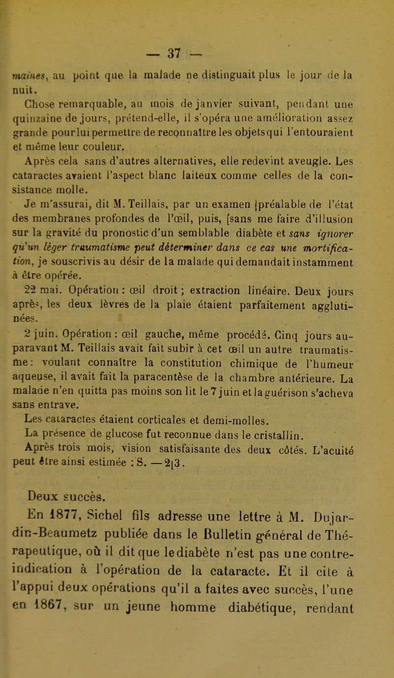 maines, au point que la malade ne distinguait plus le jour de la nuit. Chose remarquable, au mois de janvier suivant, pendant une quinzaine de jours, prétend-elle, il s'opéra une amélioration assez grande pour lui permettre de reconnaître les objetsqui l'entouraient et même leur couleur. Après cela sans d'autres alternatives, elle redevint aveugle. Les cataractes avaient l'aspect blanc laiteux comme celles de la con- sistance molle. Je m'assurai, dit M. Teillais, par un examen (préalable de l'état des membranes profondes de l'œil, puis, (sans me faire d'illusion sur la gravité du pronostic d'un semblable diabète et sans ignorer qu'un léger traumatisme peut déterminer dans ce cas une mortifica- tion, je souscrivis au désir de la malade qui demandait instamment à être opérée. 22 mai. Opération : œil droit ; extraction linéaire. Deux jours apTè>, les deux lèvres de la plaie étaient parfaitement aggluti- nées. 2 juin. Opération : œil gauche, même procédé. Ciinq jours au- paravant M. Teillais avait fait subir à cet œil un autre traumatis- me: voulant connaître la constitution chimique de l'humeur aqueuse, il avait fait la paracentèse de la chambre antérieure. La malade n'en quitta pas moins son lit leTjuin etlaguérison s'acheva sans entrave. Les cataractes étaient corticales et demi-molles. La présence de glucose fut reconnue dans le cristallin. Après trois mois, vision satisfaisante des deux côtés. L'acuité peut être ainsi estimée : S. —2[3. Deux succès. En 1877, Sichel fils adresse une lettre à M. Dujar- din-Beaumetz publiée dans le Bulletin général de Thé- rapeutique, où il dit que lediabète n'est pas unecontre- indif:ation à l'opération de la cataracte. Et il cite à l'appui deux opérations qu'il a faites avec succès, l'une en 1867, sur un jeune homme diabétique, rendant