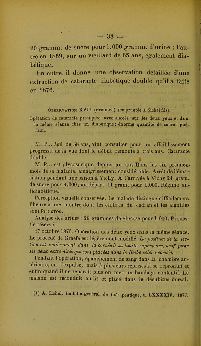 20 gramtn. de sucre pour 1.000 g-ramm. d'urine ; l'au- tre en 1869, sur un vieillard de 65 ans, ég-alement dia- bétique. En outre, il donne une observation détaillée d'une extraction de cataracte diabétique double qu'il a faite en 1876. OBSERVATroN XVIII (rôsumée) (empruntée à Sichel fils). Opération de cataracte pratiquée avec succès sur les deux yeux et da n la même séante chez un diabétique; énorme quantité da aucre; gué- rison. M. P... âgé de 58 ans, vint consulter pour un affaiblissement progressif de la vue dont le début reraoQte à trois ans. Cataracte double. j M. P... est glycosurique depuis un an. Dans les six premiess mois de sa maladie, amaigrissement considérable. Arrêt de l'éma- ciation pendant une saison à Vichy. A l'arrivée à Vichy 24 gram. de sucre pour 1.000; au départ 11 gram. pour 1.000. Régime an- tidiabétique. Perception visuelle conservée. Le malade distingue difficilement l'heure à une montre dont les chififres du cadran et les aiguilles sont fort gros. Analyse des urines : 26 grammes de glucose pour 1.000. Pronos- tic réservé. 17 octobre 1876. Opération des deux yeux dans la même séance. Le procédé de Graefe est légèrement modifié. La position de la sec' tien est entièrement dans la cornée à sa limite supérieure, sauf pour ses deux extrémités qui sont placées dans le limbe scle'ro-comée. Pendant l'opération, épanchement de sang dans la chambre an- térieure, on l'expulse, mais à plusieurs reprises il se reproduit et enfin quand il ne reparaît plus on met un bandage contentif. Le malade est reconduit au lit et placé dans le décubitus dorsal. (1) A. Sichel. Bulletin général de thérapeutique, t. LXXXXIV, 1877.