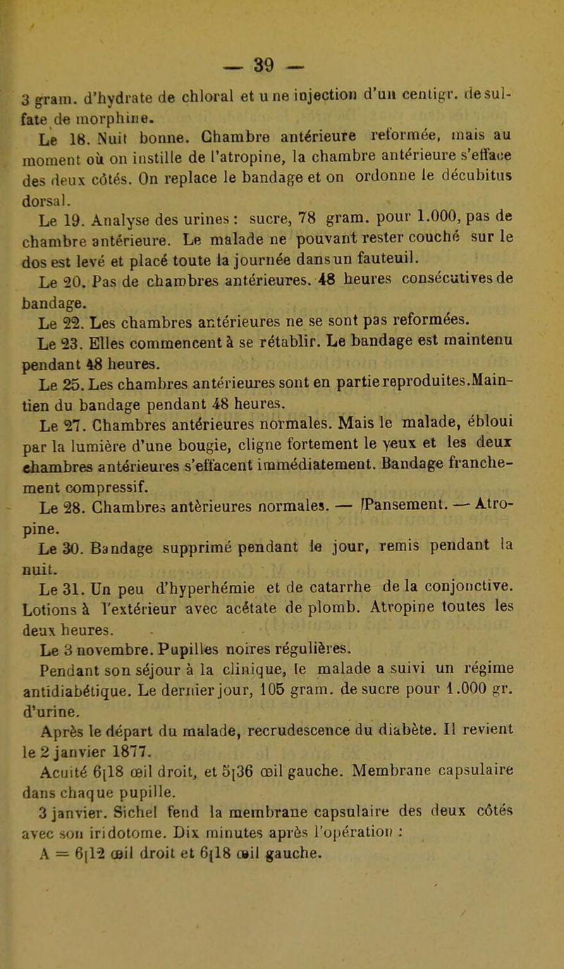 3 gram. d'hydrate de chloral et une injection d'un cenligr. rie sul- fate de morphine. Le 18. Nuit bonne. Chambre antérieure reformée, mais au moment où on instille de l'atropine, la chambre antérieure s'efface des deux côtés. On replace le bandage et on ordonne le décubitus dorsal. Le 19. Analyse des urines : sucre, 78 gram. pour 1.000, pas de chambre antérieure. Le malade ne pouvant rester couché sur le dos est levé et placé toute la journée dans un fauteuil. Le 20. Pas de chambres antérieures. 48 heures consécutives de bandage. Le 22. Les chambres antérieures ne se sont pas reformées. Le 23. Elles commencent à se rétablir. Le bandage est maintenu pendant 48 heures. Le 25. Les chambres antérieures sont en partie reproduites.Main- tien du bandage pendant 48 heures. Le 27. Chambres antérieures normales. Mais le malade, ébloui par la lumière d'une bougie, cligne fortement le yeux et les deux chambres antérieures s'effacent immédiatement. Bandage franche- ment compressif. Le 28. Chambres antérieures normales. — /Pansement. •— Atro- pine. Le 30. Bandage supprimé pendant le jour, remis pendant la nuit. Le 31. Un peu d'hyperhémie et de catarrhe delà conjonctive. Lotions à l'extérieur avec acétate de plomb. Atropine toutes les deux heures. Le 3 novembre. Pupilles noires régulières. Pendant son séjour à la clinique, le malade a suivi un régime antidiabétique. Le dernier jour, 105 gram. de sucre pour 1.000 gr. d'urine. Après le départ du malade, recrudescence du diabète. Il revient le 2 janvier 1877. Acuité 6[18 œil droit, et 5i36 œil gauche. Membrane capsulaire dans chaque pupille. 3 janvier. Sichel fend la membrane capsulaire des deux côtés avec son iridotome. Dix minutes après l'opération : A = 6(12 œil droit et 6(18 œil gauche. /