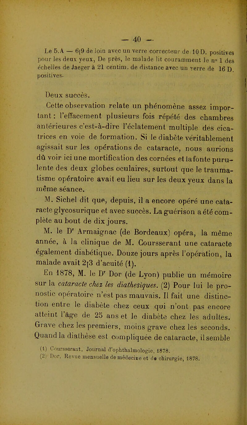 pour les deux yeux, De près, le malade lit couramment le n» 1 des échelles de Jaeger à 21 centim. de distance arec un verre de 16 D positives. Deux succès. Cette observation relate un phénomène assez impor- tant: l'effacement plusieurs fois répété des chambres antérieures c'est-à-dire l'éclatement multiple des cica- trices en voie de formation. Si le diabète véritablement agissait sur les opérations de cataracte, nous aurions dû voir ici une mortification des cornées et iafonte puru- lente des deux globes oculaires, surtout que le trauma- tisme opératoire avait eu lieu sur les deux yeux dans la même séance. M. Siebel dit que, depuis, il a encore opéré une cata- racte glycosurique et avec succès. Lag-uérison a été com- plète au bout de dix jours. M. le D' Armaignac (de Bordeaux) opéra, la même année, à la clinique de M. Goursserant une cataracte également diabétique. Douze jours après l'opération, la malade avait 2|3 d'acuité (1). -En 1878, M. le D' Dor (de Lyon) publie un mémoire sur la cataracte chez les diathesiques. (2) Pour lui le pro- nostic opératoire n'est pas mauvais. Il fait une distinc- tion entre le diabète chez ceux qui n'ont pas encore atteint l'âge de 25 ans et le diabète chez les adultes. Grave chez les premiers, moins grave chez les seconds. Quand la diathèse est compliquée de cataracte, il semble (1) Coursseraut, Journal d'ophtRalmologie, 1878. (2) ' nor. Revue mensuelle de médecine et de chirurgie, 1878,