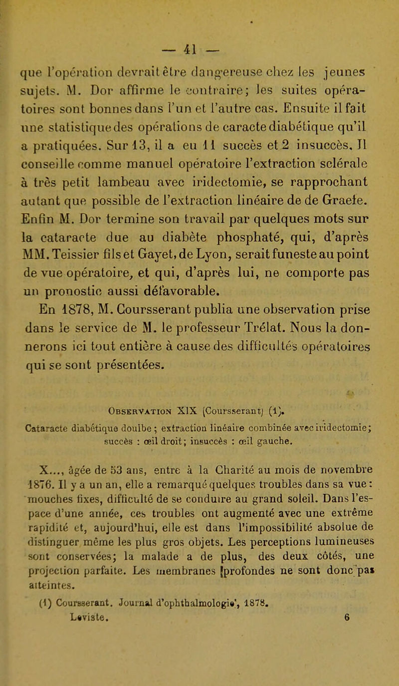 que l'opération devrait être daiif^^ereuse chez les jeunes sujets. M. Dor affirme le contraire; les suites opéra- toires sont bonnes dans l'un et l'autre cas. Ensuite il fait line statistique des opérations de caracte diabétique qu'il a pratiquées. Sur 13, il a eu 11 succès et 2 insuccès. Il conseille comme manuel opératoire l'extraction sclérale à très petit lambeau avec iridectomie, se rapprochant autant que possible de l'extraction linéaire de de Graete. Enfin M. Dor termine son travail par quelques mots sur la cataracte due au diabète phosphaté, qui, d'après MM. Teissier fils et Gayet, de Lyon, serait funeste au point de vue opératoire^ et qui, d'après lui, ne comporte pas un pronostic aussi défavorable. En 1878, M. Goursserant publia une observation prise dans le service de M. le professeur Trélat. Nous la don- nerons ici tout entière à cause des difficultés opératoires qui se sont présentées. Observation XIX (Goursserant) (1). Cataracte diabétique doulbe ; extraction linéaire combinée avec iridectomie ; succès : œil droit; insuccès : œil gauche. X..., âgée de 53 ans, entre à la Charité au mois de novembre 1876. Il y a un an, elle a remarqué quelques troubles dans sa vue: mouches fixes, difficulté de se conduire au grand soleil. Dans l'es- pace d'une année, ces troubles ont augmenté avec une extrême rapidité et, aujourd'hui, elle est dans l'impossibilité absolue de distinguer même les plus gros objets. Les perceptions lumineuses sont conservées; la malade a de plus, des deux côtés, une projection parfaite. Les membranes {profondes ne sont donc'pa» aitfcintes. (1) Coursserant. Journal d'ophtbalmologi»', 1878. L«viste. 6