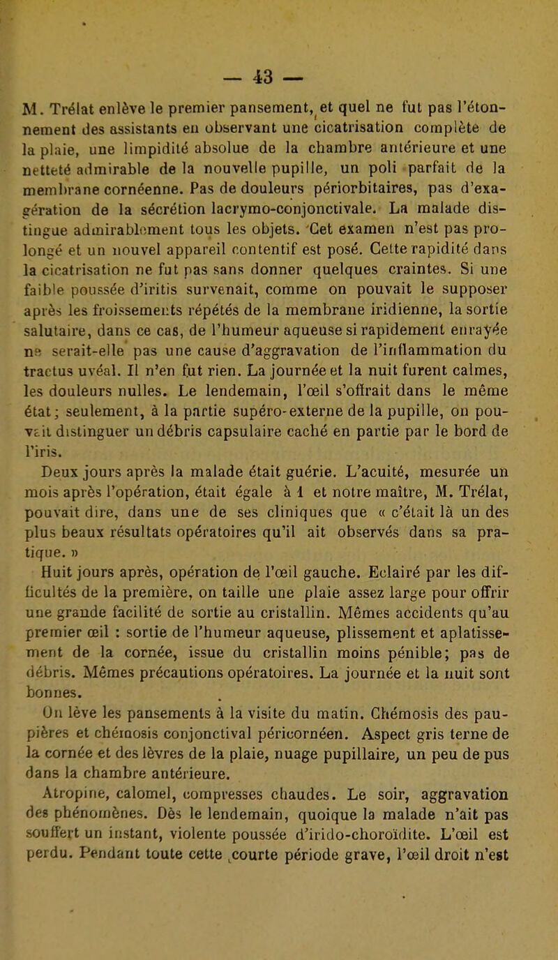 M. Trélat enlève le premier pansement, et quel ne fut pas l'éton- neraent des assistants eu observant une cicatrisation complète de la plaie, une limpidité absolue de la chambre antérieure et une netteté admirable de la nouvelle pupille, un poli 'parfait de la membrane cornéenne. Pas de douleurs périorbitaires, pas d'exa- gération de la sécrétion lacryrao-conjonctivale. La malade dis- tingue admirablement tous les objets. Cet examen n'est pas pro- longé et un nouvel appareil contentif est posé. Cette rapidité dans la cicatrisation ne fut pas sans donner quelques craintes. Si une faible poussée d'iritis survenait, comme on pouvait le supposer après les froissements répétés de la membrane iridienne, la sortie salutaire, dans ce cas, de l'humeur aqueuse si rapidement enrayée ns serait-elle pas une cause d'aggravation de l'inflammation du tractus uvéal. Il n'en fut rien. La journée et la nuit furent calmes, les douleurs nulles. Le lendemain, l'œil s'offrait dans le même état; seulement, à la partie supéro-externe de la pupille, on pou- vait distinguer un débris capsulaire caché en partie par le bord de l'iris. Deux jours après la malade était guérie. L'acuité, mesurée un mois après l'opération, était égale à 1 et notre maître, M. Trélat, pouvait dire, dans une de ses cliniques que « c'était là un des plus beaux résultats opératoires qu'il ait observés dans sa pra- tique. » Huit jours après, opération de l'œil gauche. Eclairé par les dif- ficultés de la première, on taille une plaie assez large pour off'rir une grande facilité de sortie au cristallin. Mêmes accidents qu'au premier oeil : sortie de l'humeur aqueuse, plissement et aplatisse- ment de la cornée, issue du cristallin moins pénible; pas de débris. Mêmes précautions opératoires. La journée et la nuit sont bonnes. Un lève les pansements à la visite du matin. Chémosis des pau- pières et chéiQosis conjonctival péricornéen. Aspect gris tei'ne de la cornée et des lèvres de la plaie, nuage pupillaire^ un peu de pus dans la chambre antérieure. Atropine, calomel, compresses chaudes. Le soir, aggravation des phénomènes. Dès le lendemain, quoique la malade n'ait pas souffert un instant, violente poussée d'irido-choroïdite. L'œil est perdu. Pendant toute cette ^courte période grave, l'œil droit n'est