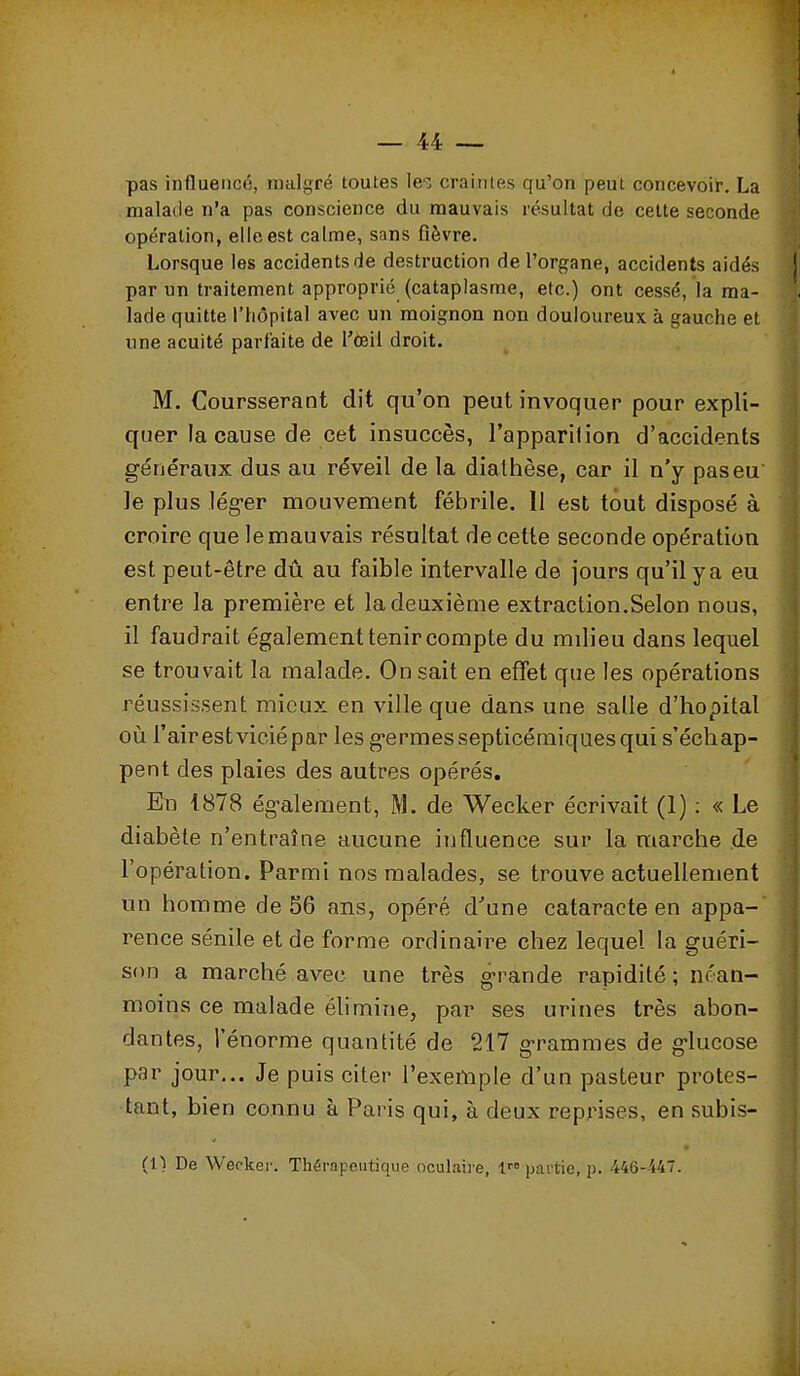 1 _ 44 — pas influencé, malgré toutes le'^ craintes qu'on peut concevoir. La malade n'a pas conscience du mauvais résultat de celte seconde opération, elle est calme, sans fièvre. Lorsque les accidents de destruction de l'organe, accidents aidés par un traitement approprié (cataplasme, etc.) ont cessé, la ma- lade quitte l'hôpital avec un moignon non douloureux à gauche et une acuité parfaite de l'œil droit. M. Coursserant dit qu'on peut invoquer pour expli- quer la cause de cet insuccès, l'apparilion d'accidents généraux dus au réveil de la dialhèse, car il n'y pas eu le plus lég-er mouvement fébrile. 11 est tout disposé à croire que lemauvais résultat de cette seconde opération est peut-être dû au faible intervalle de jours qu'il y a eu entre la première et la deuxième extraction.Selon nous, il faudrait également tenir compte du milieu dans lequel se trouvait la malade. On sait en effet que les opérations réussissent mieux en ville que dans une salle d'hôpital où l'air est vicié par les germes septicémiques qui s'échap- pent des plaies des autres opérés. En 1878 ég-alement, M. de Wecker écrivait (1) : « Le diabète n'entraîne aucune influence sur la marche de l'opération. Parmi nos malades, se trouve actuellement un homme de 56 ans, opéré d'une cataracte en appa- rence sénile et de forme ordinaire chez lequel la guéri- son a marché avec une très grande rapidité; néan- moins ce malade élimine, par ses urines très abon- dantes, l'énorme quantité de 217 g-rammes de g-lucose par jour... Je puis citer l'exemple d'un pasteur protes- tant, bien connu à Paris qui, à deux reprises, en subis- (1) De Wecker. Thérapeutique oculaire, 1 partie, p. 446-44.