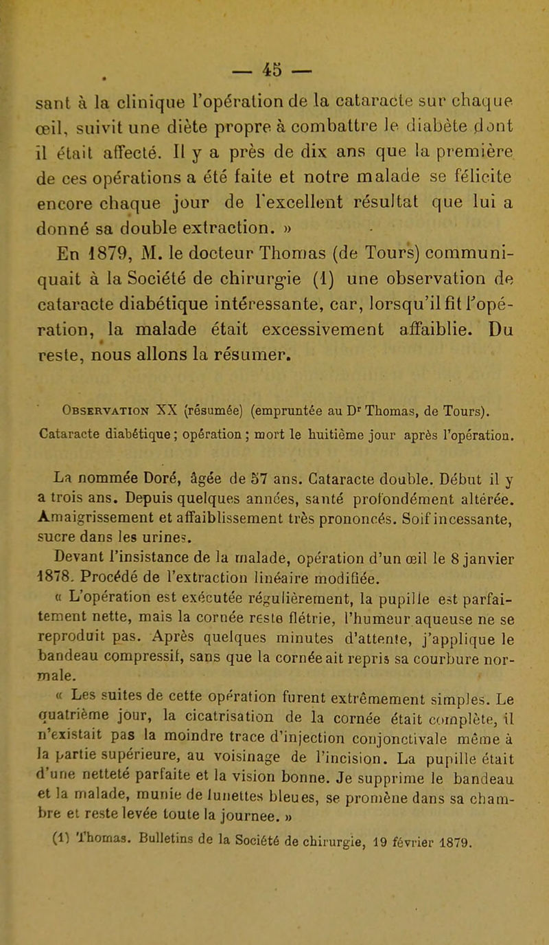 sant à la clinique l'opération de la cataracte sur chaque œil, suivit une diète propre à combattre le diabète dont il était affecté. H y a près de dix ans que la première de ces opérations a été faite et notre malade se félicite encore chaque jour de l'excellent résultat que lui a donné sa double extraction. » En 1879, M. le docteur Thomas (de Tours) communi- quait à la Société de chirurg'ie (1) une observation de cataracte diabétique intéressante, car, lorsqu'il fît Topé- ration, la malade était excessivement affaiblie. Du reste, nous allons la résumer. Observation XX (résumée) (empruntée au D'Thomas, de Tours). Cataracte diabétique; opération; mort le huitième jour après l'opération. La nommée Doré, âgée de S7 ans. Cataracte double. Début il y a trois ans. Depuis quelques années, santé profondément altérée. Amaigrissement et affaiblissement très prononcés. Soif incessante, sucre dans les urine?. Devant l'insistance de la malade, opération d'un œil le 8 janvier d878. Procédé de l'extraction linéaire modifiée. « L'opération est exécutée régulièrement, la pupille est parfai- tement nette, mais la cornée reste flétrie, l'humeur aqueuse ne se reproduit pas. Après quelques minutes d'attente, j'applique le bandeau compressif, sans que la cornée ait repris sa courbure nor- male. « Les suites de cette opération furent extrêmement simples. Le quatrième jour, la cicatrisation de la cornée était complète, il n'existait pas la moindre trace d'injection conjonctivale même à la partie supérieure, au voisinage de l'incision. La pupille était d'une netteté parfaite et la vision bonne. Je supprime le bandeau et la malade, munie de lunettes bleues, se promène dans sa cham- bre et reste levée toute la journée. » (1) Thomas. Bulletins de la Société de chirurgie, 19 février 1879.