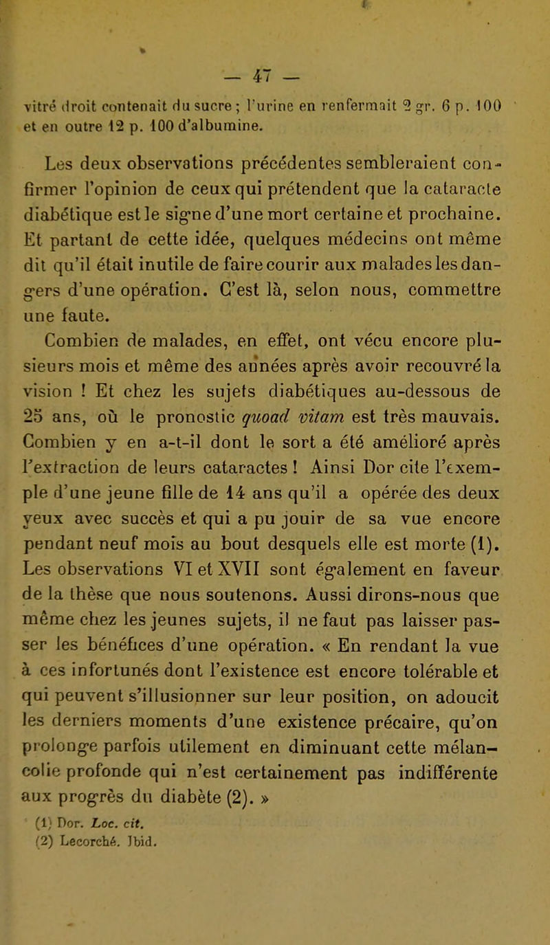 vitré droit contenait du sucre; l'urine en renfermait 5 gr. 6 p. 100 et en outre 12 p. 100 d'albumine. Les deux observations précédentes sembleraient con- firmer Topinion de ceux qui prétendent que Ja cataracte diabétique estle sig-ne d'une mort certaine et prochaine. Et partant de cette idée, quelques médecins ont même dit qu'il était inutile de faire courir aux malades les dan- g*ers d'une opération. C'est là, selon nous, commettre une faute. Combien de malades, en effet, ont vécu encore plu- sieurs mois et même des années après avoir recouvré la vision ! Et chez les sujets diabétiques au-dessous de 25 ans, où le pronostic quoad vitam est très mauvais. Combien y en a-t-il dont le sort a été amélioré après Textraction de leurs cataractes ! Ainsi Dor cite l'exem- ple d'une jeune fille de 14 ans qu'il a opérée des deux yeux avec succès et qui a pu jouir de sa vue encore pendant neuf mois au bout desquels elle est morte (1), Les observations VI et XVII sont ég*alement en faveur de la thèse que nous soutenons. Aussi dirons-nous que même chez les jeunes sujets, il ne faut pas laisser pas- ser les bénéfices d'une opération. « En rendant la vue à ces infortunés dont l'existence est encore tolérable et qui peuvent s'illusionner sur leur position, on adoucit les derniers moments d'une existence précaire, qu'on proiong-e parfois utilement en diminuant cette mélan- colie profonde qui n'est certainement pas indifférente aux progrès du diabète (2). » (1} Dor. Loc. cit. (2) Lecorché. Jbid.