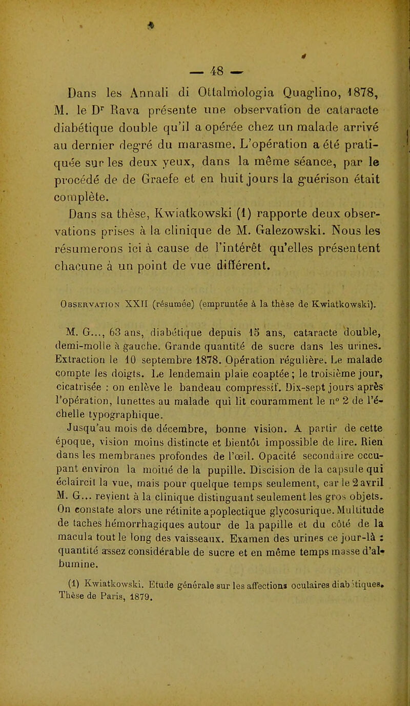 Dans les Annali di OLtalmoIogia Quag-lino, 1878, M. le D Rava présente une observation de cataracte diabétique double qu'il a opérée chez un malade arrivé au dernier degré du marasme. L'opération a été prati- quée sur les deux yeux, dans la même séance, par le procédé de de Graefe et en huit jours la guérison était complète. Dans sa thèse, Kwiatkowski (1) rapporte deux obser- vations prises à la clinique de M. Galezowski. Nous les résumerons ici à cause de l'intérêt qu'elles présentent chacune à un point de vue différent. Observation XXII (résumée) (empruntée à la thèse de Kwiatkowski). M. G..., 63 ans, diabétique depuis 15 ans, cataracte double, demi-molle à gauche. Grande quantité de sucre dans les urines. Extraction le 10 septembre 1878. Opération régulière. Le malade compte les doigts. Le lendemain plaie coaptée; le troisième jour, cicatrisée : on enlève le bandeau compressât'. Dix-sept jours après l'opération, lunettes au malade qui Ht couramment le n 2 de l'é- chelle typographique. Jusqu'au mois de décembre, bonne vision. A partir de cette époque, vision moins distincte et bientôt impossible de lire. Rien dans les membranes profondes de l'œil. Opacité secondaire occu- pant environ la moitié de la pupille. Discision de la capsule qui éclaircil la vue, mais pour quelque temps seulement, car le 2 avril M. G.,, revient à la clinique distinguant seulement les gros objets. On constate alors une rétinite apoplectique glycosurique. Multitude de taches hémorrhagiques autour de la papille et du côté de la macula tout le long des vaisseaux. Examen des urines ce jour-là : quantité assez considérable de sucre et en même temps masse d'al- bumine. (1) Kwiatkowski. Etude générale sur les affection» oculaires diab Hiques, Thèse de Paris, 1879.