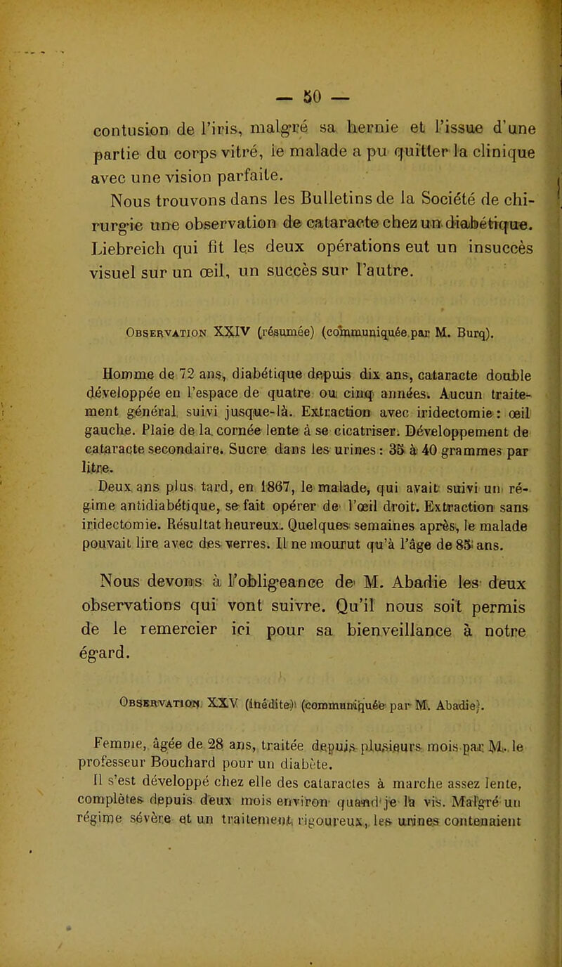 contusion de l'iris, malgré sa hernie et l'issue d'une partie du corps vitré, le malade a pu quitter la clinique avec une vision parfaite. Nous trouvons dans les Bulletins de la Société de chi- rurg-ie une observation de cataracte chez un diabétique. Liebreicli qui fit les deux opérations eut un insuccès visuel sur un œil, un succès sur l'autre. Observation XXIV (résumée) (coinmuniquée.par M. Burq). Homme de 72 ans, diabétique depuis dix ans, catairacte double développée en l'espace de quatre ou; cinq années. Aucun traite^ ment général, suivi jusqiue-là. Extraction avec iridectomie: œil gauche. Plaie de la. cornée lente à se cicatriser. Développement de cataracte secondaire^ Sucre dans les urines : 3S. à 40 grammes par litue. Deux ans plus tard, en 1867, le malade, qui avait suivi un ré- gime antidiabétique, se fait opérer de^ l'œil droit. Extraction sans iridectomie. Résultat heureux. Quelques semaines après, le malade pouvait lire avec des-wres. Il ne mourut qu'à l'âge deSSians. Nous devons à Foblig'eance de M. Abadie les- deux observations qui vont suivre. Qu'il nous soit permis de le remercier ici pour sa bienveillance à notre ég-ard. ObsbrvatiotJ: XXY (ibédite)i (coromundfîuéfe^ par M. Abadie). Femme, âgée de 28 ans, traitée depuis plu.si.eurs: mois.Baj:5*l.,le professeur Bouchard pour un diabMe. 11 s'est développé chez elle des cataractes à marche assez lente, complètes depuis deux mois environ- qua>nd'j« 1^ vis. Malgré un régime sévère et un traitement, rigoureux,. le& unines contenaient