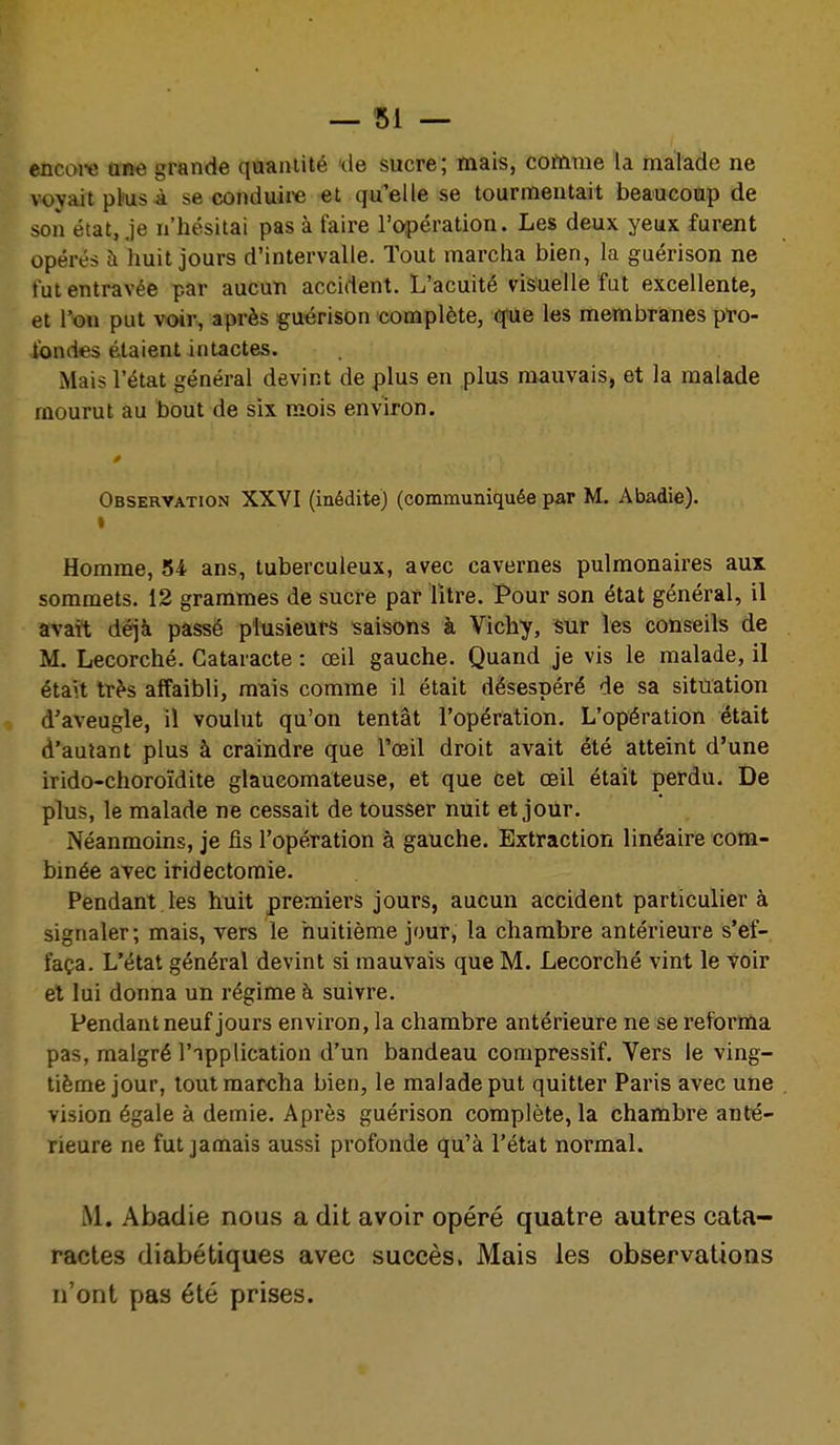 encoi^ am grande quantité de sucre; mais, cottime la malade ne voyait phis à secondaire et qu'elle se tourmentait beaucoup de son état, je n'hésitai pas à faire roipération. Les deux yeux furent opérés à huit jours d'intervalle. Tout marcha bien, la guérison ne tut entravée par aucun accident. L'acuité visuelle fat excellente, et l'on put voir, après guérison complète, q'Ue les membranes pto- tondes étaient intactes. Mais l'état général devint de plus en plus mauvais, et la malade mourut au bout de six mois environ. Observation XXVI (inédite) (communiquée par M. Abadie). I Homme, 54 ans, tuberculeux, avec cavernes pulmonaires aux sommets. 12 grammes de sucre par litre. Pour son état général, il avait déjà passé plusieurs saisons à Vichy, sur les conseils de M. Lecorché. Cataracte : œil gauche. Quand je vis le malade, il étaît très affaibli, mais comme il était désespéré de sa situation d'aveugle, il voulut qu'on tentât l'opération. L'opération était d'autant plus à craindre que l'œil droit avait été atteint d'une irido-choroïdite glaucomateuse, et que cet œil était perdu. De plus, le malade ne cessait de tousser nuit et jour. Néanmoins, je fis l'opération à gauche. Extraction linéaire cotn- binée avec iridectoraie. Pendant les huit premiei'S jours, aucun accident particulier à signaler; mais, vers le huitième jour, la chambre antérieure s'ef- faça. L'état général devint si mauvais que M. Lecorché vint le voir et lui donna un régime à suivre. Pendant neuf jours environ, la chambre antérieure ne se reforma pas, malgré l'ipplication d'un bandeau compressif. Vers le ving- tième jour, tout marcha bien, le malade put quitter Paris avec une vision égale à demie. Après guérison complète, la chambre anté- rieure ne fut jamais aussi profonde qu'à l'état normal. M. Abadie nous a dit avoir opéré quatre autres cata- ractes diabétiques avec succès. Mais les observations n'ont pas été prises.