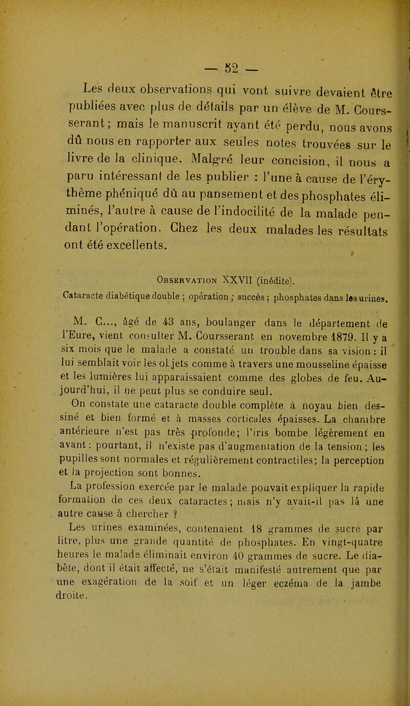 Les deux observations qui vont suivre devaient être publiées avec plus de détails par un élève de M. Gours- serant ; mais le manuscrit ayant été perdu, nous avons dû nous en rapporter aux seules notes trouvées sur le livre de la clinique. Malg-ré leur concision, il nous a paru intéressant de les publier : l'une à cause de l'éry- thème phéniqué dû au pansement et des phosphates éli- minés, l'autre à cause de l'indocilité de la malade pen- dant l'opération. Chez les deux malades les résultats ont été excellents. Observation XXVII (inédite). Cataracte diabétique double ; opération ; succès ; phosphates dans lesunnes. M. C..., âgé de 43 ans, boulanger dans le département de l'Eure, vient consulter M. Coursserant en novembre 1879. Il y a six mois que le malade a constaté un trouble dans sa vision : il lui semblait voir les oLjets comme à travers une mousseline épaisse et les lumières lui apparaissaient comme des globes de feu. Au- jourd'hui, il ne peut plus se conduire seul. On constate une cataracte double complète à noyau bien des- siné et bien formé et à masses corticales épaisses. La chambre antérieure n'est pas très profonde; l'iris bombe légèrement en avant : pourtant, il n'existe pas d'augmentation de la tension ; les pupilles sont normales et réf^ulièrement contractiles; la perception et la projection sont bonnes. La profession exercée par le malade pouvait expliquer la rapide formation de ces deux cataractes; mais n'y avaii-il pas là une autre cause à chercher ? Les urines examinées, contenaient 18 grammes de sucre par litre, plus une grande quantité de phosphates. En vingt-quatre heures le malade éliminait environ 40 grammes de sucre. Le dia- bète, dont il était affecté, ne s'était manifesté autrement que par ime exagération de la soif et un léger eczéma de la jambe droite.