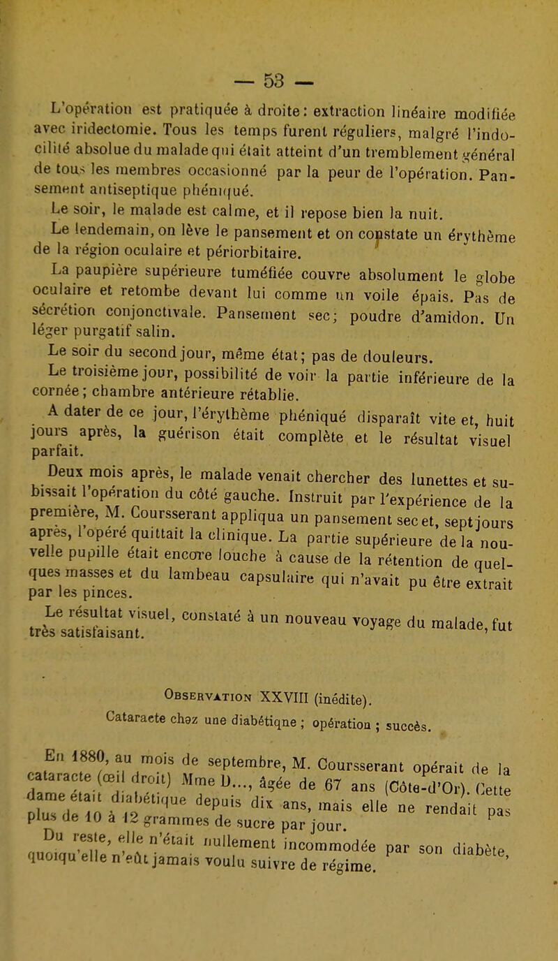 L'opération est pratiquée à droite: extraction linéaire modifiée avec iridectomie. Tous les temps furent réguliers, malgré l'indo- cilité absolue du malade qui était atteint d'un tremblement jcénéral de tous les membres occasionné par la peur de l'opération. Pan- sement antiseptique phéni((ué. Le soir, le malade est calme, et il repose bien la nuit. Le lendemain, on lève le pansement et on constate un érythème de la région oculaire et périorbitaire. La paupière supérieure tuméfiée couvre absolument le globe oculaire et retombe devant lui comme un voile épais. Pas de sécrétion conjonctivale. Pansement sec; poudre d'amidon. Un léger purgatif salin. Le soir du second jour, même état; pas de douleurs. Le troisième jour, possibilité de voir la partie inférieure de la cornée; chambre antérieure rétablie. A dater de ce jour, l'érylhème phéniqué disparaît vite et, huit jours après, la guérison était complète et le résultat visuel parfait. Deux mois après, le malade venait chercher des lunettes et su- bissait l'opération du côté gauche. Instruit par l'expérience de la première, M. Coursserant appliqua un pansement sec et, sept jours après, 1 opéré quittait la clinique. La partie supérieure de la nou- velle pupille était encm-e louche k cause de la rétention de quel- ques masses et du lambeau capsulaire qui n'avait pu être extrait par les pinces. Observation XXVIII (inédite). Cataracte chez une diabétique ; opération ; succès. En 1880, au mois de septembre, M. Coursserant opérait de la TTT-^Î'':'''^ 67 ans (Côte-d'Or). ( et te uTdl iOà ; 'T' elle ne rendait p plus de iO à 12 grammes de sucre par jour Du reste, elle n'était nullement incommodée par son diabète quoiqu elle n'eût jamais voulu suivre de régime. '