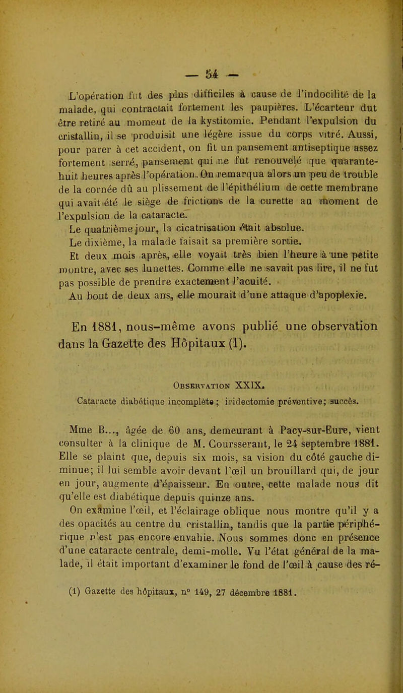 — 5l4 — L'opération l'iit des plus difficileB à cause de l'indocilité de la malade, qui contractait fortement les paupières. L'écarteur dut être retiré au moraeut de la kystiitomie. Pendant l'expulsion du crislallin, il se produisit une légère issue du corps vitré. Aussi, pour parer à cet accident, on fil un pansement antiseptique assez fortement serré, pansemeiat qui .ne fut renouvelé que quarante- huit heures après l'optiration.. ùn remarqua alors un peu de trouble de la cornée dû au plissement de l'épithélium de cette membrane qui avait été le siège de frictions de la curette au moment de l'expulsion de la cataracte. Le quatj:ième jour, la cicatrisation /ftait absolue. Le dixième, la malade taisait sa première sortie. Et deux mais après, elle voyait très bien l'heure ià unie petite rountre, avec ses lunettes. Gomme elle ne savait pas lii*e, il ne fut pas possible de prendre exactement l'acuité. Au bout de deux ans, elle mourait d'une attaque d'apoplexie. En 1881, nous-raême avons publié une observation dans la Gazette des Hôpitaux (1). Observation XXIX. Cataracte diabétique incomplète; iridectomie préventive; auccès. Mme B..., âgée de 60 ans, demeurant à Pacy-sur-Eure, vient consulter à la clinique de M. Coursserant, le 24 septembre 1881. Elle se plaint que, depuis six mois, sa vision du côté gauche di- minue; il lui semble avoir devant l'œil un brouillard qui, de jour en jour, augmente d'épaisseur. En outre, cette malade noua dit qu'elle est diabétique depuis quinze ans. On examine l'œil, et l'éclairage oblique nous montre qu'il y a des opacités au centre du cristallin, tandis que la partie périphé- rique n'est pas encore envahie. Nous sommes donc en présence d'une cataracte centrale, demi-molle. Vu l'état général de la ma- lade, il était important d'examiner le fond de l'œil à cause des ré-