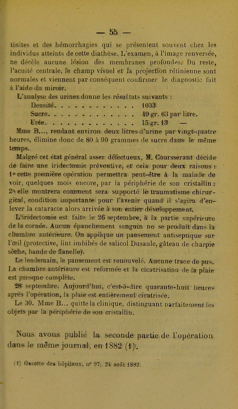 tinites et des hémorrhagies qui se présentent souvent cliez les individus atteints de cette diathèse. L'examen, à l'image renversée, ne décèle aucune lésion des membranes profond*^s. Du reste, l'acuité centrale, lé champ visuel et' l'a projection rétinienne sont normales et viennent par conséquent confirmer le diagnostic fait à l'aide du miroir. L'analyse des urines donne les résultats suivants : Densité 1033 Sucre. 49 gr. 63 par litre. Urée 15.gr. 13 — Mme B..., rendant environ d'eux litres d'urine par vingt-quatre heures, élimine donc de 80 à 90 grammes de sucre dan-s- le même temps. Malgré cet état général assez défectueux, M. Coursserant décide- de faire une iridectomie préventive, et cela- pour deux raisons : 1» cette première opération permettra peut-être à la malade de voir, quelques mois encore, par la périphérie de son cristallin ; 2<ielle montrera comment sera' supporté lé'traumatisme chirur- gical, condition importante! pour l'avenir quand' il s'agira d'en- lever la cataracte alors arrivée àf son entiOT déveteppem^nl?. LMridectomie est faite le 26 septembre, â la partie supérieuTe delà cornée. Aucun épanchement sanguin ne se produit dans la chambre antérieure. On applique un pansement antiseptique sur l'œil (protective, lint imbibés de salicol Dusaule, gâteau de charpie sèfehe, bande de flanelle). Le lendemain, le pansement est renouvelé. Aucune trace de pus. La chambre antérieure est reformée et l'a cicatrisation de la plaie est presque complète. 28 septembre. Aujourd'hui, c'es^à-dire quarante-huit heures après l'opération, la plaie est entièrement cicatrisée. Le 30, Mme B... quitte la clinique, distinguant oarfaitement les objets par la périphérie de son cristallin. Nous avoas publié la seconde partie de l'opération dans le naênae journal, en 1882 (1) Gazette de» hôpitaux, n 97, 24 août 1882,