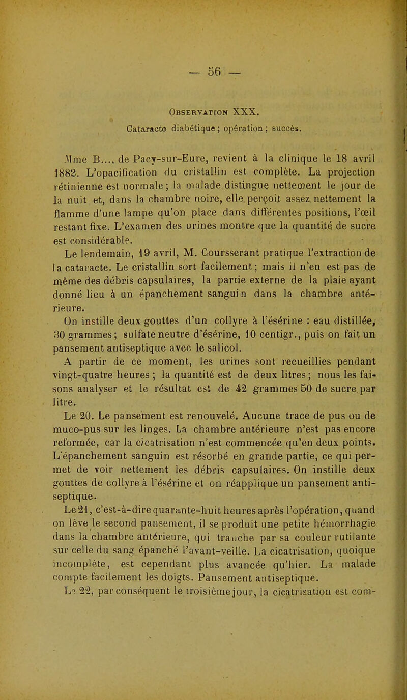 OBSERVATtON XXX. Cataracte diabétique ; opération ; succès. -Mme B,.., de Pacy-sur-Eure, revient à la clinique le 18 avril 1882. L'opacification du cristallin est complète. La projection rétinienne est normale; la malade distingue nettecnent le jour de la nuit et, dans la chambre noire, elle, perçoit assez nettement la flamme d'une lampe qu'on place dans différentes positions, Toeil restant fixe. L'examen des urines montre que la quantité de sucre est considérable. Le lendemain, 19 avril, M. Coursserant pratique l'extraction de la cataracte. Le cristallin sort facilement; mais il n'en est pas de même des débris capsulaires, la partie externe de la plaie ayant donné lieu à un épanchement sanguin dans la chambre anté- rieure. On instille deux gouttes d'un collyre à l'ésérine : eau distillée, 30 grammes; sulfate neutre d'ésérine, 10 centigr., puis on fait un pansement antiseptique avec le salicol. A partir de ce moment, les urines sont recueillies pendant vingt-quatre heures ; la quantité est de deux litres; nous les fai- sons analyser et le résultat est de 42 grammes 50 de sucre par litre. Le 20. Le pansement est renouvelé. Aucune trace de pus ou de muco-pus sur les linges. La chambre antérieure n'est pas encore reformée, car la cicatrisation n'est commencée qu'en deux points. Lépanchement sanguin est résorbé en grande partie, ce qui per- met de voir nettement les débris capsulaires. On instille deux gouttes de collyre à l'ésérine et on réapplique un pansement anti- septique. Le 21, c'est-à-dire quarante-huit heures après l'opération, quand on lève le second pansement, il se produit une petite hémorrhagie dans la chambre antérieure, qui tranche par sa couleur rutilante sur celle du sang épanché l'avant-veille. La cicatrisation, (juoique incomplète, est cependant plus avancée qu'hier. La malade compte facilement les doigts. Pansement antiseptique. Lt S'â, par conséquent le troisième jour, la cicatrisation est corn-