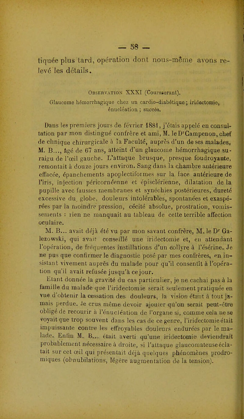 tiquée plus tard, opération dont nous-même avons re- levé les détails. Observation XXXI (Coursgerant). Glaucome hémorrhagique chez un cardio-diabétique ; iridectomie, énucléatiou ; succès. Dans les premiers jours de février 1881, j'étais appelé en consul- tation par mon distingué confrère et ami, M. leD^'Campenon, chef de clinique chirurgicale à îa Faculté, auprès d'un de ses malades, M. B..,, âgé de 67 ans, atteint d'un glaucome hémorrhagique su- raigu de l'œil gauche. L'attaque brusque, presque foudroyante, remontait à douze jours environ. Sang dans la cliambre antérieure effacée, épanchements apoplectiformes sur la face antérieure de l'iris, injection péricornéenne et épisclérienne, dilatation de la pupille avec fausses membranes et synéchies postérieures, dureté excessive du, globe, douleurs intolérables, spontanées et exaspé- rées par la moindre pression, cécité absolue, prostration, vomis- sements : rien ne manquait au tableau de cette terrible affection oculaire. M. B... avait déjà été vu par mon savant confrère, M. le D^ Ga- lezowski, qui avait conseillé une iridectomie et, en attendant l'opération, de fréquentes instillations d'un collyre à l'ésérine. Je ne pus que confirmer le diagnostic posé par mes confrères, en in- sistant vivement auprès du malade pour qu'il consentît à l'opéra- tion qu'il avait refusée jusqu'à ce jour. Etant donnée la gravité du cas particulier, je ne cachai pas à la famille du malade que l'iridectomie serait seulement pratiquée en vue d'obtenir la cessation des douleurs, la vision étant à tout ja- mais perdue. Je crus même devoir ajouter qu'on serait peut-être obligé de recourir à rénucJéatiou de l'organe si, comme cela ne se voyait que trop souvent dans les cas de ce genre, l'iridectomie était impuissante contre les effroyables douleurs endurées par le ma- lade. Enfin M. B... était averti qu'une iridectomie' deviendrait probablement nécessaire à droite, si l'attaque glaucoraateuseécla- tait sur cet œil qui présentait déjà quelques phénomènes prodro- miques (obnubilalions, légère augmentation de la tension).