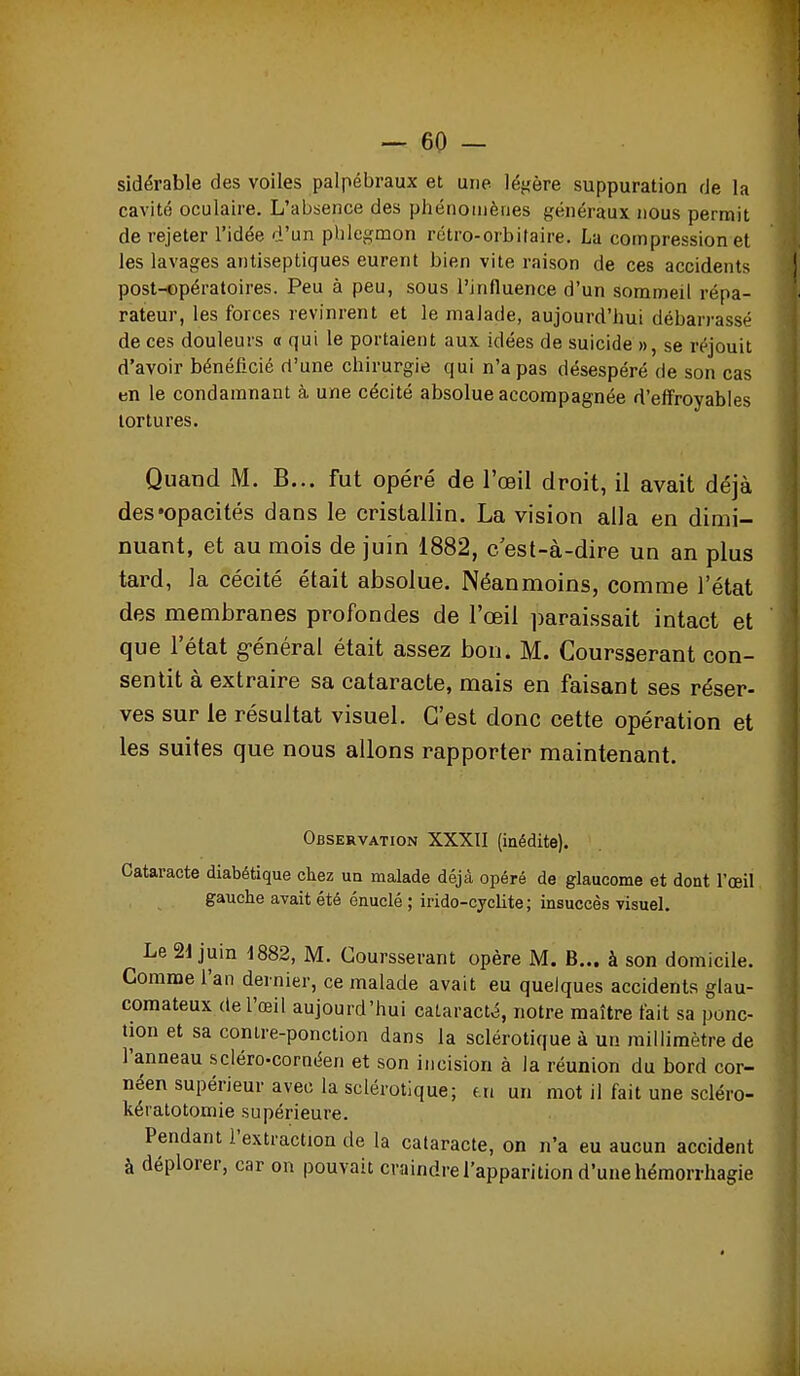 sidérable des voiles palpébraux et une légère suppuration de la cavité oculaire. L'absence des phénomènes généraux nous permit de rejeter l'idée d'un phlegmon rétro-orbi taire. La compression et les lavages antiseptiques eurent bien vite raison de ces accidents post-opératoires. Peu à peu, sous l'influence d'un sommeil répa- rateur, les forces revinrent et le malade, aujourd'hui débarrassé de ces douleurs a qui le portaient aux idées de suicide », se réjouit d'avoir bénéficié d'une chirurgie qui n'a pas désespéré de son cas en le condamnant à une cécité absolue accompagnée d'effroyables tortures. Quand M. B... fut opéré de l'œil droit, il avait déjà des «opacités dans le cristallin. La vision alla en dimi- nuant, et au mois de juin 1882, c est-à-dire un an plus tard, la cécité était absolue. Néanmoins, comme l'état des membranes profondes de l'œil ])araissait intact et que l'état g-énéral était assez bon. M. Coursserant con- sentit à extraire sa cataracte, mais en faisant ses réser- ves sur le résultat visuel. C'est donc cette opération et les suites que nous allons rapporter maintenant. Observation XXXII (inédite). Cataracte diabétique chez un malade déjà opéré de glaucome et dont l'œil gauche avait été énuclé ; irido-cyclite ; insuccès visuel. Le 21 juin -1882, M. Coursserant opère M. B... à son domicile. Comme l'an dernier, ce malade avait eu quelques accidents glau- comateux de l'œil aujourd'hui cataracté, notre maître fait sa ponc- tion et sa contre-ponction dans la sclérotique à un millimètre de l'anneau scléro-cornéen et son incision à la réunion du bord cor- néen supérieur avec la sclérotique; ui un mot il fait une scléro- kératotomie supérieure. Pendant l'extraction de la cataracte, on n'a eu aucun accident à déplorer, car on pouvait craindre l'apparition d'une hémorrhagie